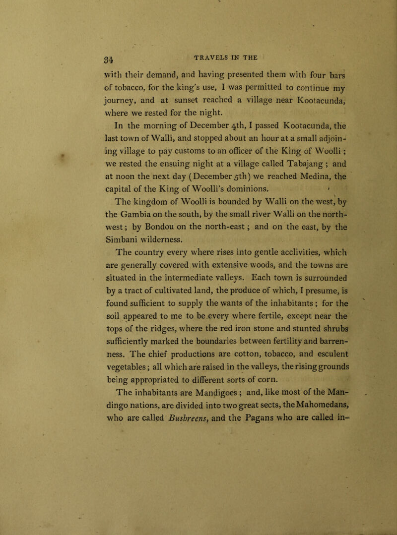 with their demand, and having presented them with four bars of tobacco, for the king's use, I was permitted to continue my journey, and at sunset reached a village near Kootacunda, where we rested for the night. In the morning of December 4th, I passed Kootacunda, the last town of Walli, and stopped about an hour at a small adjoin- ing village to pay customs to an officer of the King of Woolli; we rested the ensuing night at a village called Tabajang ; and at noon the next day (December 5th) we reached Medina, the capital of the King of Woolli’s dominions. • \ The kingdom of Woolli is bounded by Walli on the west, by the Gambia on the south, by the small river Walli on the north- west ; by Bondou on the north-east; and on the east, by the Simbani wilderness. The country every where rises into gentle acclivities, which are generally covered with extensive woods, and the towns are situated in the intermediate valleys. Each town is surrounded by a tract of cultivated land, the produce of which, I presume, is found sufficient to supply the wants of the inhabitants ; for the soil appeared to me to be every where fertile, except near the tops of the ridges, where the red iron stone and stunted shrubs sufficiently marked the boundaries between fertility and barren- ness. The chief productions are cotton, tobacco, and esculent vegetables; all which are raised in the valleys, the rising grounds being appropriated to different sorts of corn. The inhabitants are Mandigoes ; and, like most of the Man- dingo nations, are divided into two great sects, theMahomedans, who are called Bushreens, and the Pagans who are called in-