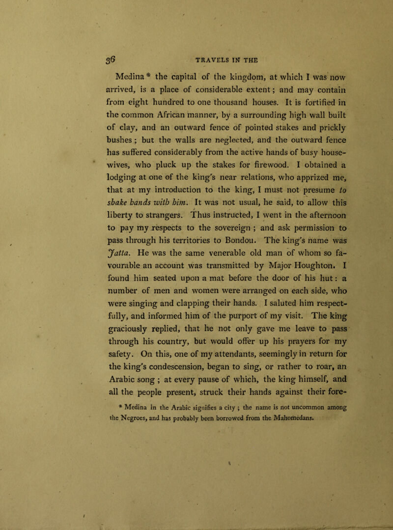 Medina * the capital of the kingdom, at which I was now arrived, is a place of considerable extent; and may contain from eight hundred to one thousand houses. It is fortified in the common African manner, by a surrounding high wall built of clay, and an outward fence of pointed stakes and prickly bushes ; but the walls are neglected, and the outward fence has suffered considerably from the active hands of busy house- wives, who pluck up the stakes for firewood. I obtained a lodging at one of the king’s near relations, who apprized me, that at my introduction to the king, I must not presume to shake hands with him. It was not usual, he said, to allow this liberty to strangers. Thus instructed, I went in the afternoon to pay my respects to the sovereign ; and ask permission to pass through his territories to Bondou. The king’s name was Jatta. He was the same venerable old man of whom so fa- vourable an account was transmitted by Major Houghton. I found him seated upon a mat before the door of his hut: a number of men and women were arranged on each side, who were singing and clapping their hands. I saluted him respect- fully, and informed him of the purport of my visit. The king graciously replied, that he not only gave me leave to pass through his country, but would offer up his prayers for my safety. On this, one of my attendants, seemingly in return for the king’s condescension, began to sing, or rather to roar, an Arabic song ; at every pause of which, the king himself, and all the people present, struck their hands against their fore- * Medina in the Arabic signifies a city ; the name is not uncommon among the Negroes, and has probably been borrowed from the Mahomedans.