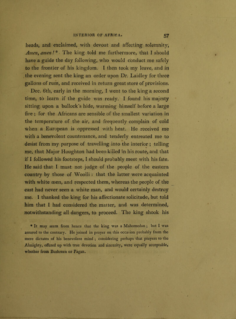 heads, and exclaimed, with devout and affecting solemnity. Amen, amen!* The king told me furthermore, that I should have a guide the day following, who would conduct me safely to the frontier of his kingdom. I then took my leave, and in , the evening sent the king an order upon Dr. Laidley for three gallons of rum, and received in return great store of provisions. Dec. 6th, early in the morning, I went to the king a second time, to learn if the guide was ready. I found his majesty sitting upon a bullock’s hide, warming himself before a large fire ; for the Africans are sensible of the smallest variation in the temperature of the air, and frequently complain of cold when a European is oppressed with heat. He received me with a benevolent countenance, and tenderly entreated me to desist from my purpose of travelling into the interior ; telling me, that Major Houghton had been killed in his route, and that if I followed his footsteps, I should probably meet with his fate. He said that I must not judge of the people of the eastern country by those of Woolli : that the latter were acquainted with white men, and respected them, whereas the people of the east had never seen a white man, and would certainly destroy me. I thanked the king for his affectionate solicitude, but told him that I had considered the matter, and was determined, notwithstanding all dangers, to proceed. The king shook his * It may seem from hence that the king was a Mahomedan ; but I was assured to the contrary. He joined in prayer on this occasion probably from the mere dictates of his benevolent mind ; considering perhaps that prayers to the Almighty, offered up with true devotion and sincerity, were equally acceptable, whether from Bushreen or Pagan.