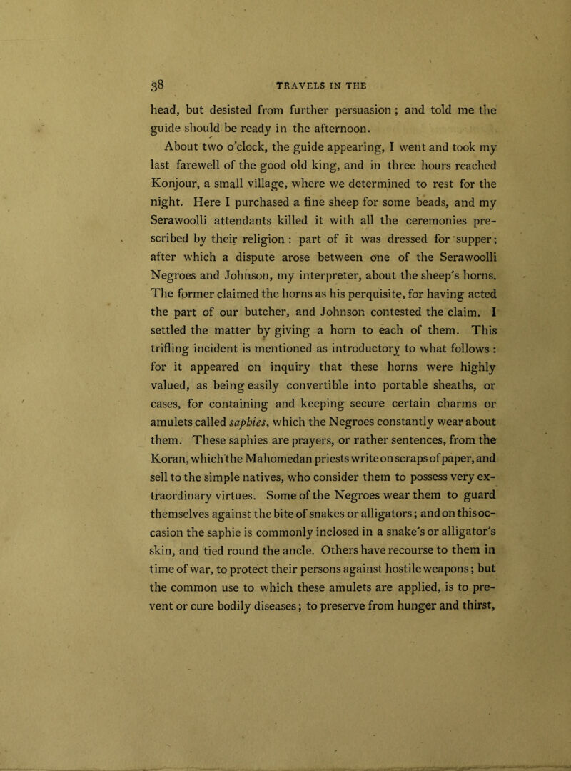 head, but desisted from further persuasion ; and told me the guide should be ready in the afternoon. About two o’clock, the guide appearing, I went and took my last farewell of the good old king, and in three hours reached Konjour, a small village, where we determined to rest for the night. Here I purchased a fine sheep for some beads, and my Serawoolli attendants killed it with all the ceremonies pre- scribed by their religion: part of it was dressed for supper; after which a dispute arose between one of the Serawoolli Negroes and Johnson, my interpreter, about the sheep’s horns. The former claimed the horns as his perquisite, for having acted the part of our butcher, and Johnson contested the claim. I settled the matter by giving a horn to each of them. This trifling incident is mentioned as introductory to what follows : for it appeared on inquiry that these horns were highly valued, as being easily convertible into portable sheaths, or cases, for containing and keeping secure certain charms or amulets called saphies, which the Negroes constantly wear about them. These saphies are prayers, or rather sentences, from the Koran, which the Mahomedan priests write on scraps of paper, and sell to the simple natives, who consider them to possess very ex- traordinary virtues. Some of the Negroes wear them to guard themselves against the bite of snakes or alligators; andonthisoc- casion the saphie is commonly inclosed in a snake’s or alligator’s skin, and tied round the ancle. Others have recourse to them in time of war, to protect their persons against hostile weapons; but the common use to which these amulets are applied, is to pre- vent or cure bodily diseases; to preserve from hunger and thirst.