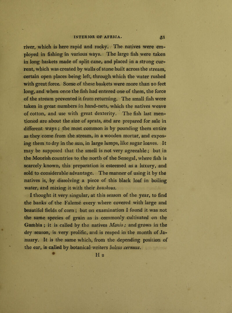 river, which is here rapid and rocky. The natives were em- ployed in fishing in various ways. The large fish were taken in long baskets made of split cane, and placed in a strong cur- rent, which was created by walls of stone built across the stream, certain open places being left, through which the water rushed with great force. Some of these baskets were more than 20 feet long, and when once the fish had entered one of them, the force of the stream prevented it from returning. The small fish were taken in great numbers in hand-nets, which the natives weave 1 of cotton, and use with great dexterity. The fish last men- tioned are about the size of sprats, and are prepared for sale in different ways ; the most common is by pounding them entire as they come from the stream, in a wooden mortar, and expos- ing them to dr}' in the sun, in large lumps, like sugar loaves. It may be supposed that the smell is not very agreeable; but in the Moorish countries to the north of the Senegal, where fish is scarcely known, this preparation is esteemed as a luxury, and sold to considerable advantage. The manner of using it by the natives is, by dissolving a piece of this black loaf in boiling water, and mixing it with their kouskous. I thought it very singular, at this season of the year, to find the banks of the Faleme every where covered with large and beautiful fields of corn ; but on examination I found it was not the same species of grain as is commonly cultivated on the Gambia ; it is called by the natives Manio; and grows in the dry season, is very prolific, and is reaped in the month of Ja- nuary. It is the same which, from the depending position of the ear, is called by botanical'writers bolcus cernuus.
