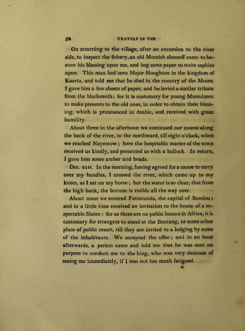 On returning to the village, after an excursion to the river side, to inspect the fishery,an old Moorish shereeff came to be- stow his blessing upon me, and beg some paper to write saphies upon. This man had seen Major Houghton in the kingdom of Kaarta, and told me that he died in the country of the Moors. I gave him a few sheets of paper, and he levied a similar tribute from the blacksmith; for it is customary for young Mussulmen to make presents to the old ones, in order to obtain their bless- ing, which is pronounced in Arabic, and received with great humility. About three in the afternoon we continued our course along the bank of the river, to the northward, till eight o'clock, when we reached Nayemow ; here the hospitable master of the town received us kindly, and presented us with a bullock. In return, I gave him some amber and beads. Dec. 21st. In the morning, having agreed for a canoe to carry over my bundles, I crossed the river, which came up to my knees, as I sat on my horse ; but the water is so clear, that from the high bank, the bottom is visible all the way over. About noon we entered Fatteconda, the capital of Bondou ; and in a little time received an invitation to the house of a re- spectable Slatee : for as there are no public houses in Africa, it is customary for strangers to stand at the Ben tang, or some other place of public resort, till they are invited to a lodging by some of the inhabitants. We accepted the offer ; and in an hour afterwards, a person came and told me that he was sent on purpose to conduct me to the king, who was very desirous of