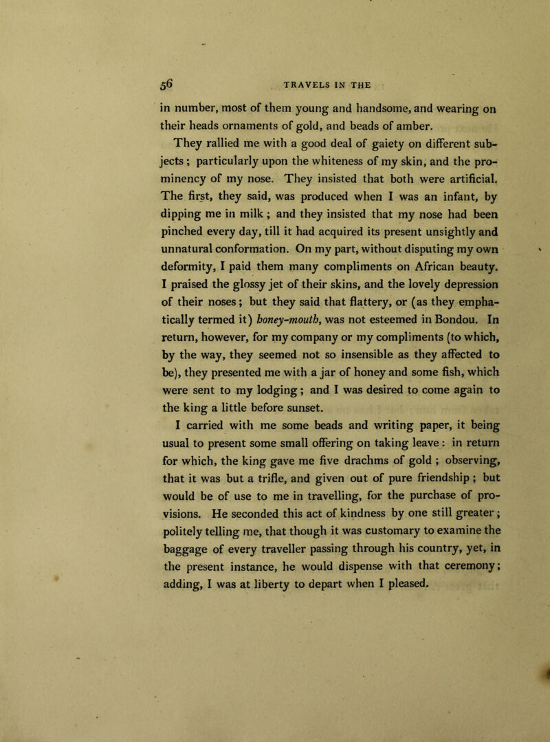 in number, most of them young and handsome, and wearing on their heads ornaments of gold, and beads of amber. They rallied me with a good deal of gaiety on different sub- jects ; particularly upon the whiteness of my skin, and the pro- minency of my nose. They insisted that both were artificial. The first, they said, was produced when I was an infant, by dipping me in milk; and they insisted that my nose had been pinched every day, till it had acquired its present unsightly and unnatural conformation. On my part, without disputing my own deformity, I paid them many compliments on African beauty. I praised the glossy jet of their skins, and the lovely depression of their noses; but they said that flattery, or (as they empha- tically termed it) honey-mouth, was not esteemed in Bondou. In return, however, for my company or my compliments (to which, by the way, they seemed not so insensible as they affected to be), they presented me with a jar of honey and some fish, which were sent to my lodging; and I was desired to come again to the king a little before sunset. I carried with me some beads and writing paper, it being usual to present some small offering on taking leave: in return for which, the king gave me five drachms of gold ; observing, that it was but a trifle, and given out of pure friendship ; but would be of use to me in travelling, for the purchase of pro- visions. He seconded this act of kindness by one still greater ; politely telling me, that though it was customary to examine the baggage of every traveller passing through his country, yet, in the present instance, he would dispense with that ceremony;