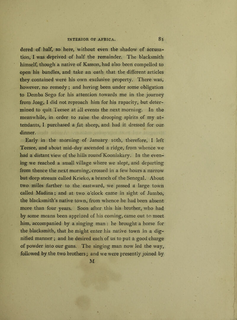 dered of half, so here, without even the shadow of accusa- tion, I was deprived of half the remainder. The blacksmith himself, though a native of Kasson, had also been compelled to open his bundles, and take an oath that the different articles they contained were his own exclusive property. There was, however, no remedy ; and having been under some obligation to Demba Sego for his attention towards me in the journey from Joag, I did not reproach him for his rapacity, but deter- mined to quit Teesee at all events the next morning. In the meanwhile, in order to raise the drooping spirits of my at- tendants, I purchased a fat sheep, and had it dressed for our dinner. Early in the morning of January 10th, therefore, I left Teesee, and about mid-day ascended a ridge, from whence we had a distant view of the hills round’Kooniakary. In the even- ing we reached a small village where we slept, and departing from thence the next morning, crossed in a few hours a narrow but deep stream called Krieko, a branch of the Senegal. About two miles farther to the eastward, we passed a large town called Madina; and at two o'clock came in sight of Jumbo, the blacksmith's native town, from whence he had been absent more than four years. Soon after this his brother, who had by some means been apprized of his coming, came out to meet him, accompanied by a singing man: he brought a horse for the blacksmith, that he might enter his native town in a dig- nified manner ; and he desired each of us to put a good charge of powder into our guns. The singing man now led the way, followed by the two brothers; and we were presently joined by M