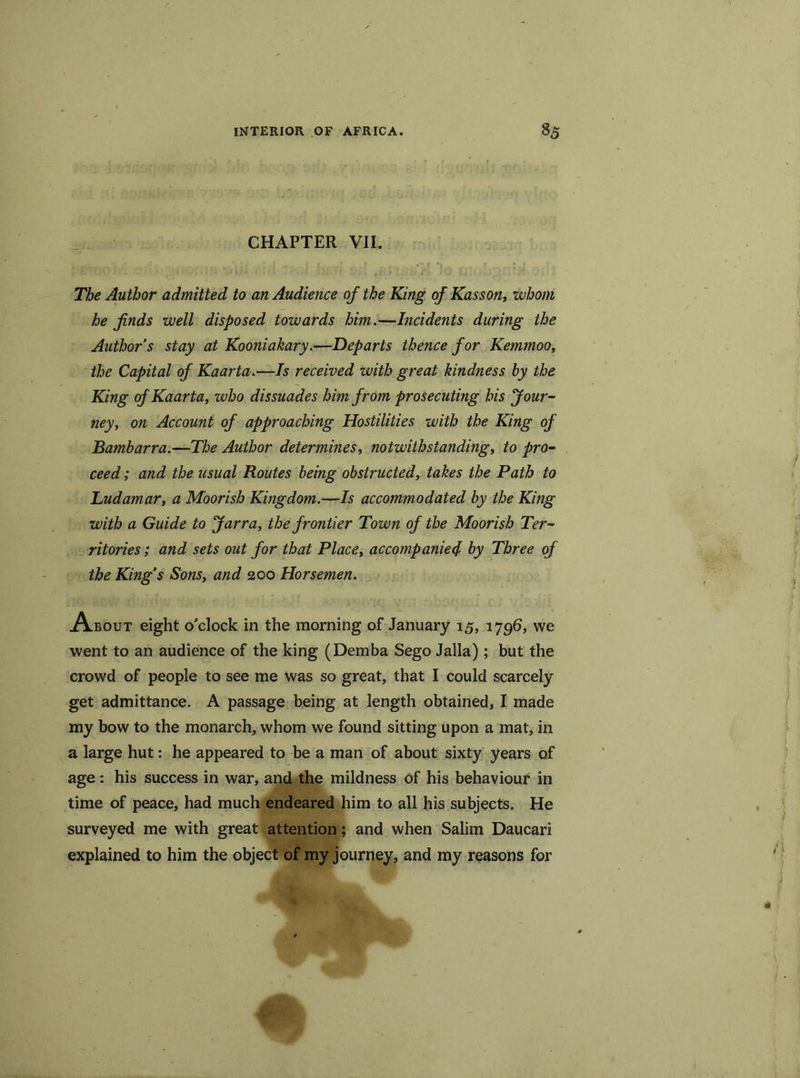 CHAPTER VII. The Author admitted to an Audience of the King of Kasson, ’whom he finds well disposed towards him.—Incidents during the Author s stay at Kooniakary.—Departs thence for Kemmoo, the Capital of Kaarta.—Is received with great hindness by the King of Kaarta, who dissuades him from prosecuting his Jour- ney, on Account of approaching Hostilities with the King of Bambarra.—The Author determines, notwithstanding, to pro- ceed ; and the usual Routes being obstructed, takes the Path to Tudamar, a Moorish Kingdom.—Is accommodated by the King with a Guide to Jarra, the frontier Town of the Moorish Ter- ritories ; and sets out for that Place, accompanied by Three of the King’s Sons, and 200 Horsemen. About eight o'clock in the morning of January 15, 1796, we went to an audience of the king (Demba Sego Jalla) ; but the crowd of people to see me was so great, that I could scarcely get admittance. A passage being at length obtained, I made my bow to the monarch, whom we found sitting upon a mat, in a large hut: he appeared to be a man of about sixty years of age: his success in war, and the mildness of his behaviour in time of peace, had much endeared him to all his subjects. He surveyed me with great attention; and when Salim Daucari explained to him the object of my journey, and my reasons for