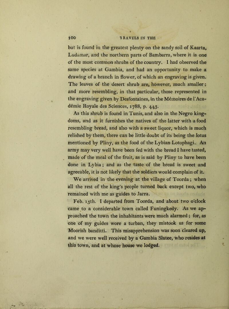 but is found in the greatest plenty on the sandy soil of Kaarta, Ludamar, and the northern parts of Bambarra, where it is one of the most common shrubs of the country. I had observed the same species at Gambia, and had an opportunity to make a drawing of a branch in flower, of which an engraving is given. The leaves of the desert shrub are, however, much smaller; and more resembling, in that particular, those represented in the engraving given by Desfontaines, in the M^moires de l'Aca- d6mie Royale des Sciences, 1788, p. 443. As this shrub is found in Tunis, and also in the Negro king- doms, and as it furnishes the natives of the latter with a food resembling bread, and also with a sweet liquor, which is much relished by them, there can be little doubt of its being the lotus mentioned by Pliny, as the food of the Lybian Lotophagi. An army may very well have been fed with the bread I have tasted, made of the meal of the fruit, as is said by Pliny to have been done in Lybia; and as the taste of the bread is sweet and agreeable, it is not likely that the soldiers would complain of it. We arrived in the evening at the village of Toorda; when all the rest of the king's people turned back except two, who remained with me as guides to Jarra. Feb. 15th. I departed from Toorda, and about two o'clock came to a considerable town called Funingkedy. As we ap- proached the town the inhabitants were much alarmed ; for, as one of my guides wore a turban, they mistook us for some Moorish banditti. This misapprehension was soon cleared up, and we were well received by a Gambia Slatee, who resides at this town, and at whose house we lodged.