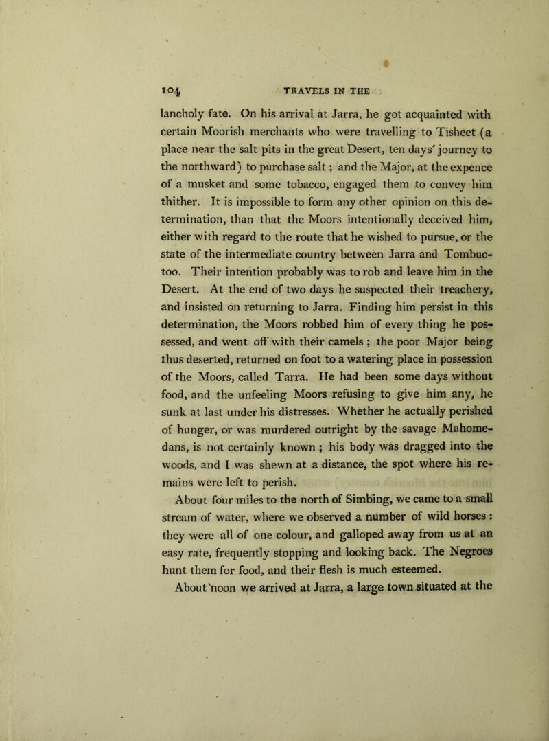 lancholy fate. On his arrival at Jarra, he got acquainted with certain Moorish merchants who were travelling to Tisheet (a place near the salt pits in the great Desert, ten days' journey to the northward) to purchase salt; and the Major, at the expence of a musket and some tobacco, engaged them to convey him thither. It is impossible to form any other opinion on this de- termination, than that the Moors intentionally deceived him, either with regard to the route that he wished to pursue, or the state of the intermediate country between Jarra and Tombuc- too. Their intention probably was to rob and leave him in the Desert. At the end of two days he suspected their treachery, and insisted on returning to Jarra. Finding him persist in this determination, the Moors robbed him of every thing he pos- sessed, and went off' with their camels ; the poor Major being thus deserted, returned on foot to a watering place in possession of the Moors, called Tarra. He had been some days without food, and the unfeeling Moors refusing to give him any, he sunk at last under his distresses. Whether he actually perished of hunger, or was murdered outright by the savage Mahome- dans, is not certainly known ; his body was dragged into the woods, and I was shewn at a distance, the spot where his re- mains were left to perish. About four miles to the north of Simbing, we came to a small stream of water, where we observed a number of wild horses : they were all of one colour, and galloped away from us at an easy rate, frequently stopping and looking back. The Negroes hunt them for food, and their flesh is much esteemed. About'noon we arrived at Jarra, a large town situated at the