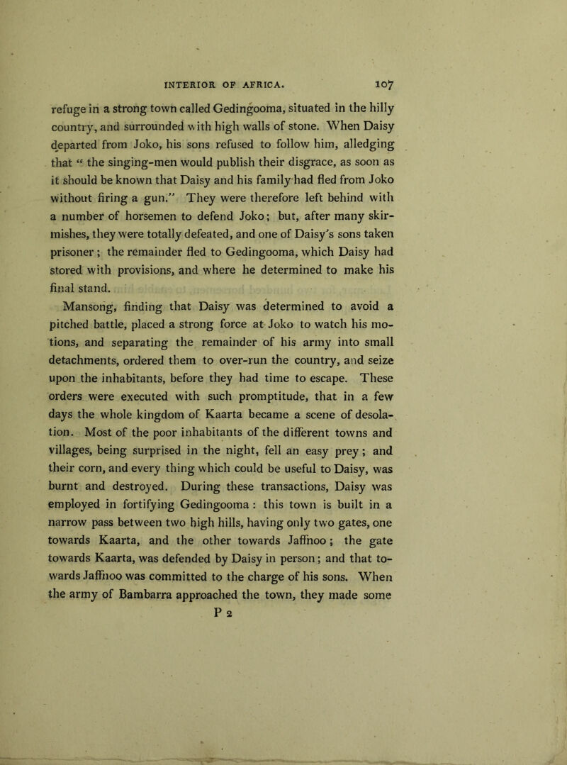 refuge in a strong town called Gedingooma, situated in the hilly country, and surrounded with high walls of stone. When Daisy departed from Joko, his sons refused to follow him, alledging that “ the singing-men would publish their disgrace, as soon as it should be known that Daisy and his family had fled from Joko without firing a gun.” They were therefore left behind with a number of horsemen to defend Joko; but, after many skir- mishes, they were totally defeated, and one of Daisy’s sons taken prisoner ; the remainder fled to Gedingooma, which Daisy had stored with provisions, and where he determined to make his final stand. Mansong, finding that Daisy was determined to avoid a pitched battle, placed a strong force at Joko to watch his mo- tions, and separating the remainder of his army into small detachments, ordered them to over-run the country, and seize upon the inhabitants, before they had time to escape. These orders were executed with such promptitude, that in a few days the whole kingdom of Kaarta became a scene of desola- tion. Most of the poor inhabitants of the different towns and villages, being surprised in the night, fell an easy prey; and their corn, and every thing which could be useful to Daisy, was burnt and destroyed. During these transactions, Daisy was employed in fortifying Gedingooma : this town is built in a narrow pass between two high hills, having only two gates, one towards Kaarta, and the other towards Jaffnoo; the gate towards Kaarta, was defended by Daisy in person; and that to- wards Jaffnoo was committed to the charge of his sons. When the army of Bambarra approached the town, they made some P 2