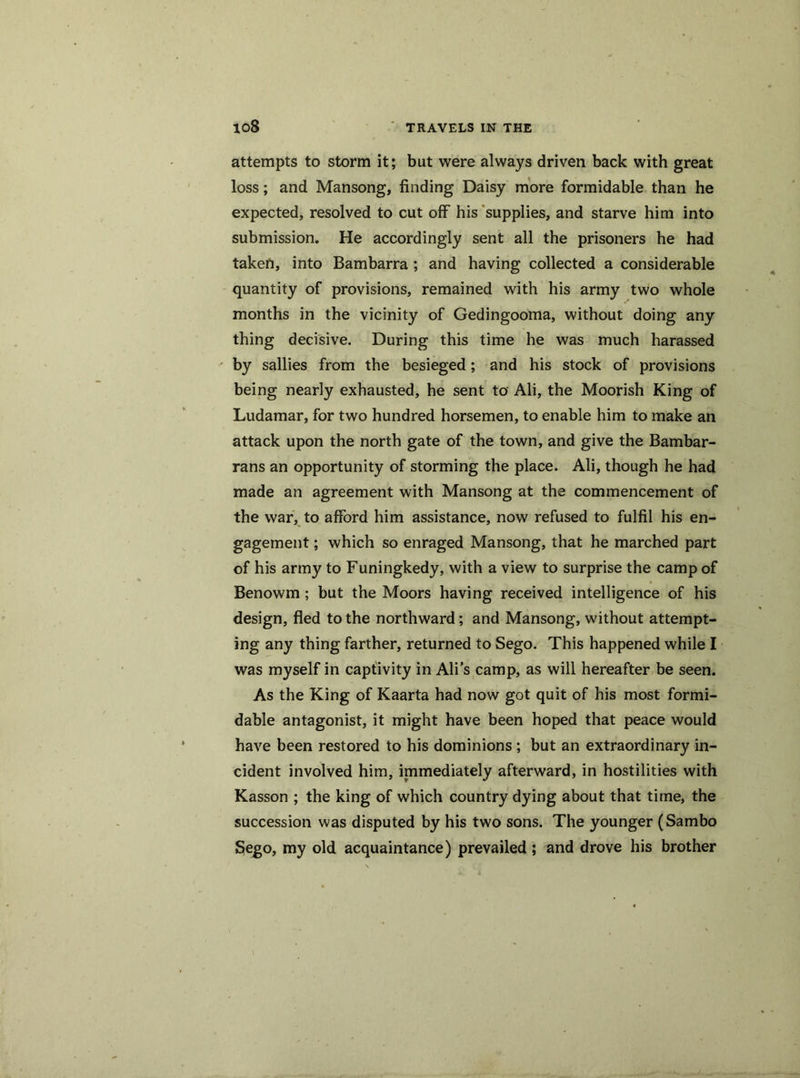 attempts to storm it; but were always driven back with great loss; and Mansong, finding Daisy more formidable than he expected, resolved to cut off his supplies, and starve him into submission. He accordingly sent all the prisoners he had taken, into Bambarra ; and having collected a considerable quantity of provisions, remained with his army two whole months in the vicinity of Gedingooma, without doing any- thing decisive. During this time he was much harassed by sallies from the besieged; and his stock of provisions being nearly exhausted, he sent to Ali, the Moorish King of Ludamar, for two hundred horsemen, to enable him to make an attack upon the north gate of the town, and give the Bambar- rans an opportunity of storming the place. Ali, though he had made an agreement with Mansong at the commencement of the war, to afford him assistance, now refused to fulfil his en- gagement ; which so enraged Mansong, that he marched part of his army to Funingkedy, with a view to surprise the camp of Benowm; but the Moors having received intelligence of his design, fled to the northward; and Mansong, without attempt- ing any thing farther, returned to Sego. This happened while I was myself in captivity in Ali’s camp, as will hereafter be seen. As the King of Kaarta had now got quit of his most formi- dable antagonist, it might have been hoped that peace would have been restored to his dominions ; but an extraordinary in- cident involved him, immediately afterward, in hostilities with Kasson ; the king of which country dying about that time, the succession was disputed by his two sons. The younger (Sambo Sego, my old acquaintance) prevailed ; and drove his brother