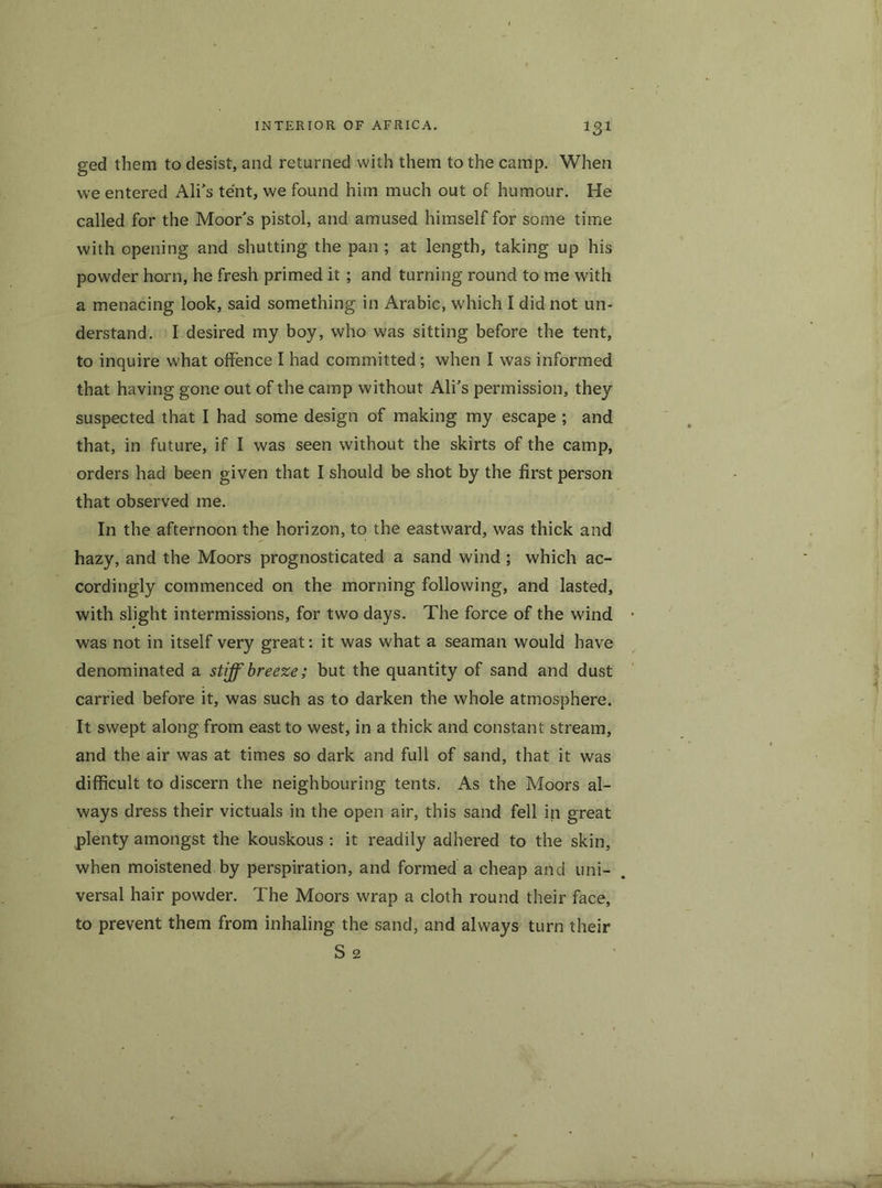 IS1 ged them to desist, and returned with them to the camp. When we entered Ali’s tent, we found him much out of humour. He called for the Moor's pistol, and amused himself for some time with opening and shutting the pan ; at length, taking up his powder horn, he fresh primed it; and turning round to me with a menacing look, said something in Arabic, which I did not un- derstand. I desired my boy, who was sitting before the tent, to inquire what offence I had committed; when I was informed that having gone out of the camp without Ali's permission, they suspected that I had some design of making my escape ; and that, in future, if I was seen without the skirts of the camp, orders had been given that I should be shot by the first person that observed me. In the afternoon the horizon, to the eastward, was thick and hazy, and the Moors prognosticated a sand wind ; which ac- cordingly commenced on the morning following, and lasted, with slight intermissions, for two days. The force of the wind was not in itself very great: it was what a seaman would have denominated a stiff breeze; but the quantity of sand and dust carried before it, was such as to darken the whole atmosphere. It swept along from east to west, in a thick and constant stream, and the air was at times so dark and full of sand, that it was difficult to discern the neighbouring tents. As the Moors al- ways dress their victuals in the open air, this sand fell in great plenty amongst the kouskous : it readily adhered to the skin, when moistened by perspiration, and formed a cheap and uni- versal hair powder. The Moors wrap a cloth round their face, to prevent them from inhaling the sand, and always turn their