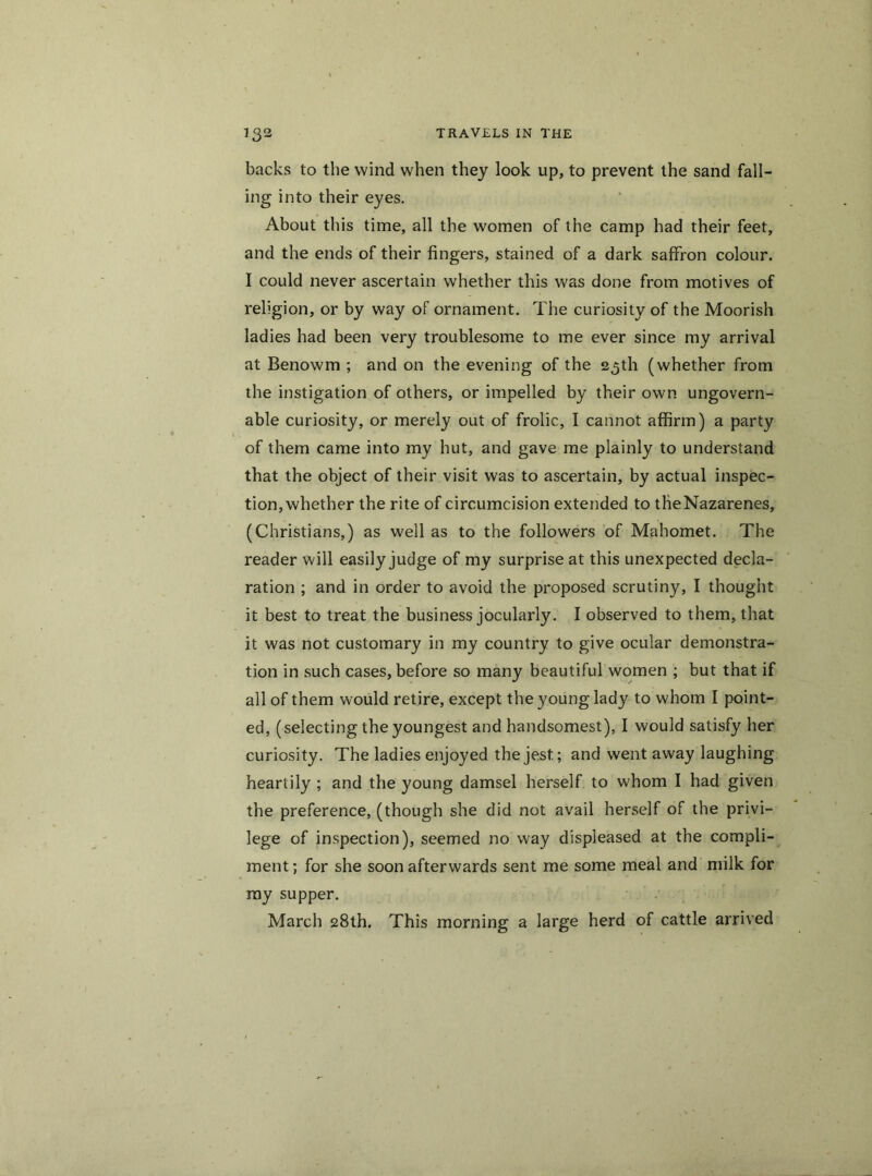 backs to the wind when they look up, to prevent the sand fall- ing into their eyes. About this time, all the women of the camp had their feet, and the ends of their fingers, stained of a dark saffron colour. I could never ascertain whether this was done from motives of religion, or by way of ornament. The curiosity of the Moorish ladies had been very troublesome to me ever since my arrival at Benowm ; and on the evening of the 25th (whether from the instigation of others, or impelled by their own ungovern- able curiosity, or merely out of frolic, I cannot affirm) a party of them came into my hut, and gave me plainly to understand that the object of their visit was to ascertain, by actual inspec- tion, whether the rite of circumcision extended to tfieNazarenes, (Christians,) as well as to the followers of Mahomet. The reader will easily judge of my surprise at this unexpected decla- ration ; and in order to avoid the proposed scrutiny, I thought it best to treat the business jocularly. I observed to them, that it was not customary in my country to give ocular demonstra- tion in such cases, before so many beautiful women ; but that if all of them would retire, except the young lady to whom I point- ed, (selecting the youngest and handsomest), I would satisfy her curiosity. The ladies enjoyed the jest.; and went away laughing heartily ; and the young damsel herself to whom I had given the preference, (though she did not avail herself of the privi- lege of inspection), seemed no way displeased at the compli- ment ; for she soon afterwards sent me some meal and milk for my supper. March 28th. This morning a large herd of cattle arrived
