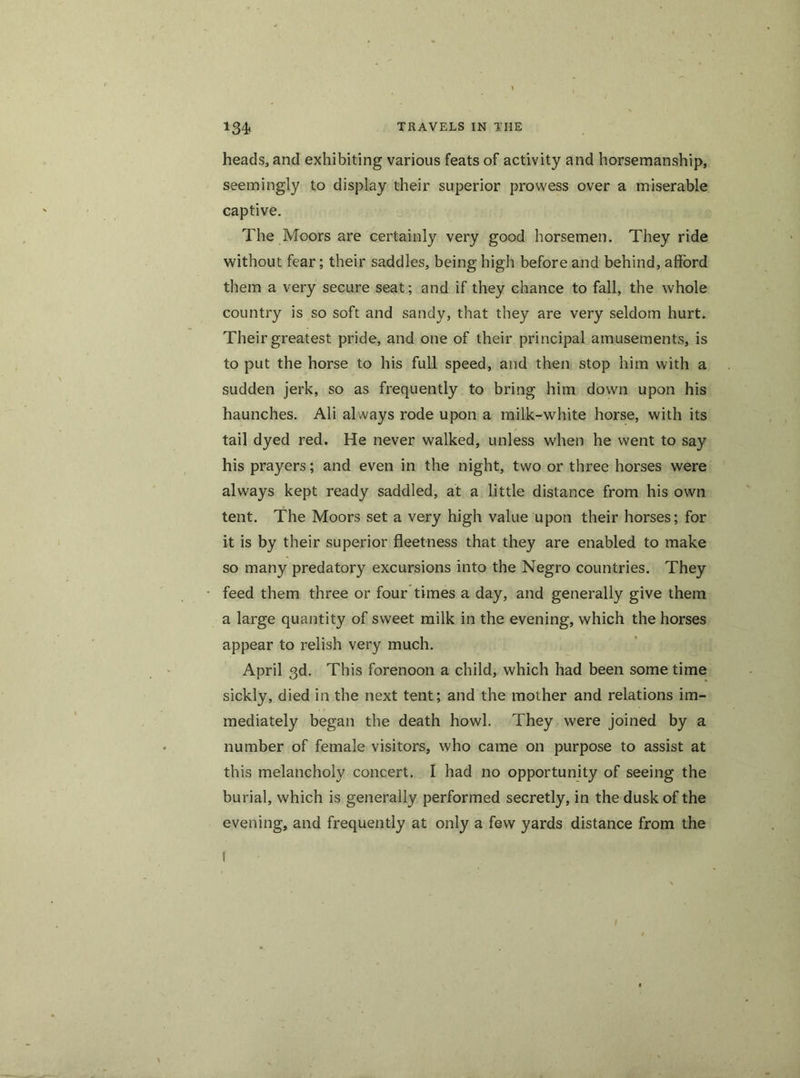 heads, and exhibiting various feats of activity and horsemanship, seemingly to display their superior prowess over a miserable captive. The Moors are certainly very good horsemen. They ride without fear; their saddles, being high before and behind, afford them a very secure seat; and if they chance to fall, the whole country is so soft and sandy, that they are very seldom hurt. Their greatest pride, and one of their principal amusements, is to put the horse to his full speed, and then stop him with a sudden jerk, so as frequently to bring him down upon his haunches. Ali always rode upon a milk-white horse, with its tail dyed red. He never walked, unless when he went to say his prayers; and even in the night, two or three horses were always kept ready saddled, at a little distance from his own tent. The Moors set a very high value upon their horses; for it is by their superior fleetness that they are enabled to make so many predatory excursions into the Negro countries. They feed them three or four times a day, and generally give them a large quantity of sweet milk in the evening, which the horses appear to relish very much. April 3d. This forenoon a child, which had been some time sickly, died in the next tent; and the mother and relations im- mediately began the death howl. They were joined by a number of female visitors, who came on purpose to assist at this melancholy concert. I had no opportunity of seeing the burial, which is generally performed secretly, in the dusk of the evening, and frequently at only a few yards distance from the f
