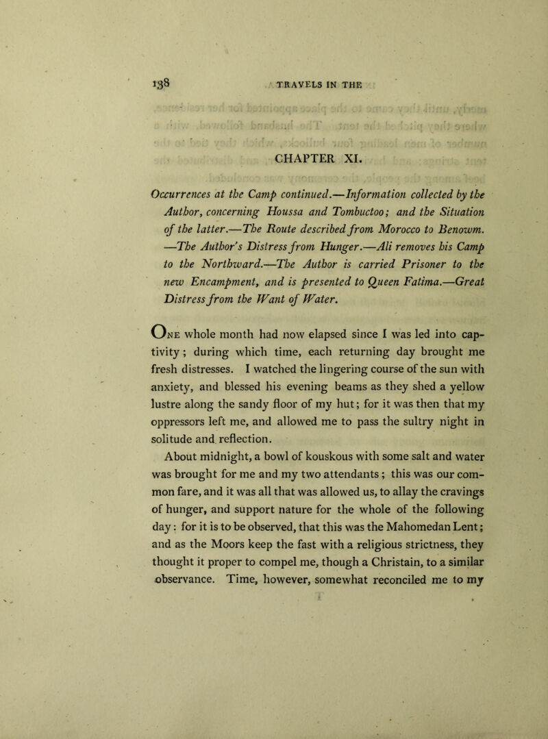 • * . !' n r,rl\ ' • f * r ■) ’ 1 ‘ '‘/| •- ^iil Airrli// ■ * CHAPTER XI. Occurrences at the Camp continued.—Information collected by the Author, concerning Houssa and Tombuctoo; and the Situation of the latter.—The Route described from Morocco to Benowm. —The Author s Distress from Hunger.—Ali removes his Camp to the Northzvard.—The Author is carried Prisoner to the new Encampment^ and is presented to Queen Fatima.—Great Distress from the Want of Water. One whole month had now elapsed since I was led into cap- tivity ; during which time, each returning day brought me fresh distresses. I watched the lingering course of the sun with anxiety, and blessed his evening beams as they shed a yellow lustre along the sandy floor of my hut; for it was then that my oppressors left me, and allowed me to pass the sultry night in solitude and reflection. About midnight, a bowl of kouskous with some salt and water was brought for me and my two attendants; this was our com- mon fare, and it was all that was allowed us, to allay the cravings of hunger, and support nature for the whole of the following day: for it is to be observed, that this was the Mahomedan Lent; and as the Moors keep the fast with a religious strictness, they thought it proper to compel me, though a Christain, to a similar observance. Time, however, somewhat reconciled me to my