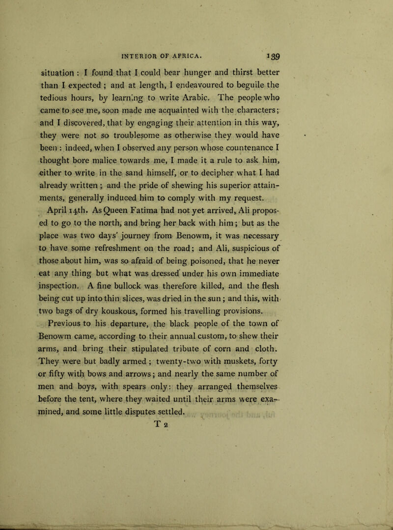 situation : I found that I could bear hunger and thirst better than I expected ; and at length, I endeavoured to beguile the tedious hours, by learning to write Arabic. The people who came to see me, soon made me acquainted with the characters; and I discovered, that by engaging their attention in this way, they were not so troublesome as otherwise they would have been : indeed, when I observed any person whose countenance I thought bore malice towards me, I made it a rule to ask him, either to write in the sand himself, or to decipher what I had already written ; and the pride of shewing his superior attain- ments, generally induced him to comply with my request. April i4,th. As Queen Fatima had not yet arrived, Ali propos- ed to go to the north, and bring her back with him; but as the place was two days’ journey from Benowm, it was necessary to have some refreshment on the road; and Ali, suspicious of those about him, was so afraid of being poisoned, that he never eat any thing but what was dressed under his own immediate inspection. A fine bullock was therefore killed, and the flesh being cut up into thin slices, was dried in the sun; and this, with two bags of dry kouskous, formed his travelling provisions. Previous to his departure, the black people of the town of Benowm came, according to their annual custom, to shew their arms, and bring their stipulated tribute of corn and cloth. They were but badly armed ; twenty-two with muskets, forty or fifty with bows and arrows; and nearly the same number of men and boys, with spears only: they arranged themselves before the tent, where they waited until their arms were exa- mined, and some little disputes settled. T 2