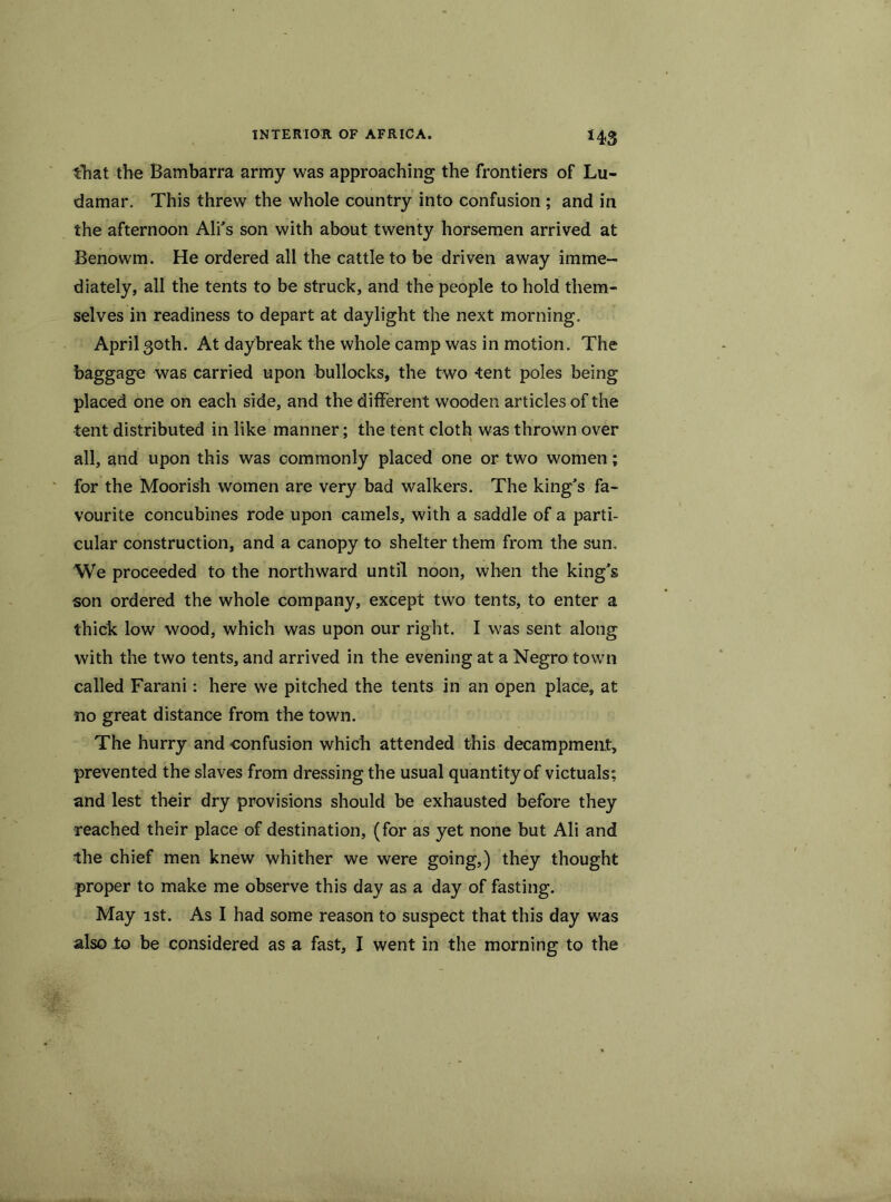 *43 that the Bambarra army was approaching the frontiers of Lu- damar. This threw the whole country into confusion ; and in the afternoon Ali’s son with about twenty horsemen arrived at Benowm. He ordered all the cattle to be driven away imme- diately, all the tents to be struck, and the people to hold them- selves in readiness to depart at daylight the next morning. April 30th. At daybreak the whole camp was in motion. The baggage was carried upon bullocks, the two tent poles being placed one on each side, and the different wooden articles of the tent distributed in like manner; the tent cloth was thrown over all, and upon this was commonly placed one or two women; for the Moorish women are very bad walkers. The king’s fa- vourite concubines rode upon camels, with a saddle of a parti- cular construction, and a canopy to shelter them from the sun. We proceeded to the northward until noon, when the king’s son ordered the whole company, except two tents, to enter a thick low wood, which was upon our right. I was sent along with the two tents, and arrived in the evening at a Negro town called Farani: here we pitched the tents in an open place, at no great distance from the town. The hurry and eonfusion which attended this decampment, prevented the slaves from dressing the usual quantity of victuals; and lest their dry provisions should be exhausted before they reached their place of destination, (for as yet none but Ali and the chief men knew whither we were going,) they thought proper to make me observe this day as a day of fasting. May 1st. As I had some reason to suspect that this day was also to be considered as a fast, I went in the morning to the