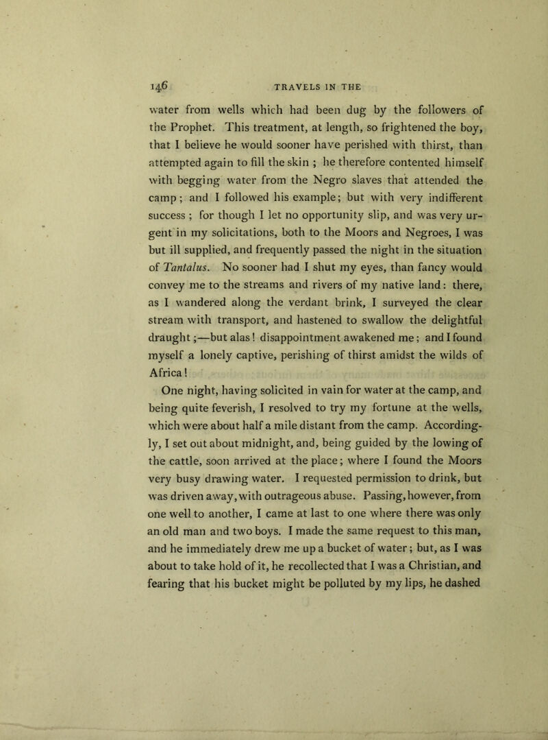 water from wells which had been dug by the followers of the Prophet. This treatment, at length, so frightened the boy, that I believe he would sooner have perished with thirst, than attempted again to fill the skin ; he therefore contented himself with begging water from the Negro slaves that attended the camp; and I followed his example; but with very indifferent success ; for though I let no opportunity slip, and was very ur- gent in my solicitations, both to the Moors and Negroes, I was but ill supplied, and frequently passed the night in the situation of Tantalus. No sooner had I shut my eyes, than fancy would convey me to the streams and rivers of my native land: there, as I wandered along the verdant brink, I surveyed the clear stream with transport, and hastened to swallow the delightful draught;—but alas ! disappointment awakened me; and I found myself a lonely captive, perishing of thirst amidst the wilds of Africa! One night, having solicited in vain for water at the camp, and being quite feverish, I resolved to try my fortune at the wells, which were about half a mile distant from the camp. According- ly, I set out about midnight, and, being guided by the lowing of the cattle, soon arrived at the place; where I found the Moors very busy drawing water. I requested permission to drink, but was driven away, with outrageous abuse. Passing,however,from one well to another, I came at last to one where there was only an old man and two boys. I made the same request to this man, and he immediately drew me up a bucket of water; but, as I was about to take hold of it, he recollected that I was a Christian, and fearing that his bucket might be polluted by my lips, he dashed