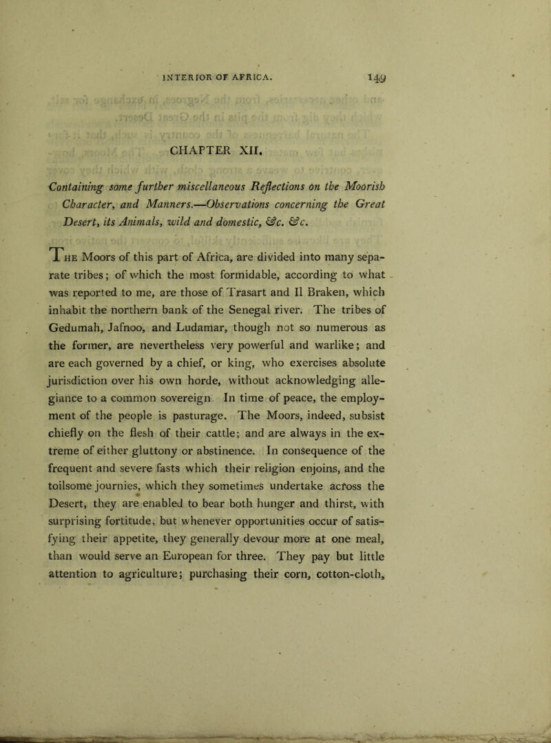 CHAPTER XII. Containing some further miscellaneous Refections on the Moorish Character, and Manners.—Observations concerning the Great Desert, its Animals, wild and domestic, &c. &c. The Moors of this part of Africa, are divided into many sepa- rate tribes; of which the most formidable, according to what was reported to me, are those of Trasart and II Rraken, which inhabit the northern bank of the Senegal river. The tribes of Gedumah, Jafnoo, and Ludamar, though not so numerous as the former, are nevertheless very powerful and warlike; and are each governed by a chief, or king, who exercises absolute jurisdiction over his own horde, without acknowledging alle- giance to a common sovereign In time of peace, the employ- ment of the people is pasturage. The Moors, indeed, subsist chiefly on the flesh of their cattle; and are always in the ex- treme of either gluttony or abstinence. In consequence of the frequent and severe fasts which their religion enjoins, and the toilsome journies, which they sometimes undertake across the Desert, they are enabled to bear both hunger and thirst, with surprising fortitude, but whenever opportunities occur of satis- fying their appetite, they generally devour more at one meal, than would serve an European for three. They pay but little attention to agriculture; purchasing their corn, cotton-cloth.