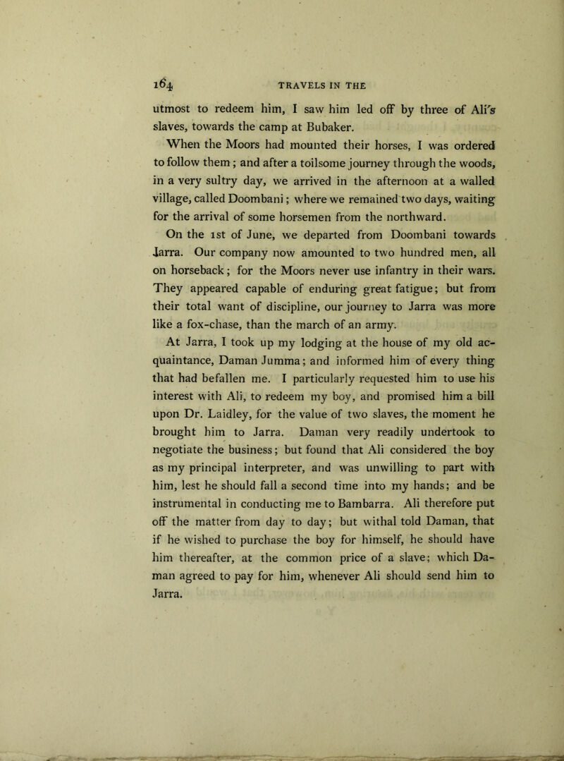 utmost to redeem him, I saw him led off by three of Ali's slaves, towards the camp at Bubaker. When the Moors had mounted their horses, I was ordered to follow them; and after a toilsome journey through the woods, in a very sultry day, we arrived in the afternoon at a walled village, called Doombani; where we remained two days, waiting for the arrival of some horsemen from the northward. On the 1st of June, we departed from Doombani towards Jarra. Our company now amounted to two hundred men, all on horseback; for the Moors never use infantry in their wars. They appeared capable of enduring great fatigue; but from their total want of discipline, our journey to Jarra was more like a fox-chase, than the march of an army. At Jarra, I took up my lodging at the house of my old ac- quaintance, Daman Jumma; and informed him of every thing that had befallen me. I particularly requested him to use his interest with Ali, to redeem my boy, and promised him a bill upon Dr. Laidley, for the value of two slaves, the moment he brought him to Jarra. Daman very readily undertook to negotiate the business; but found that Ali considered the boy as my principal interpreter, and was unwilling to part with him, lest he should fall a second time into my hands; and be instrumental in conducting me to Bambarra. Ali therefore put off the matter from day to day; but withal told Daman, that if he wished to purchase the boy for himself, he should have him thereafter, at the common price of a slave; which Da- man agreed to pay for him, whenever Ali should send him to Jarra.
