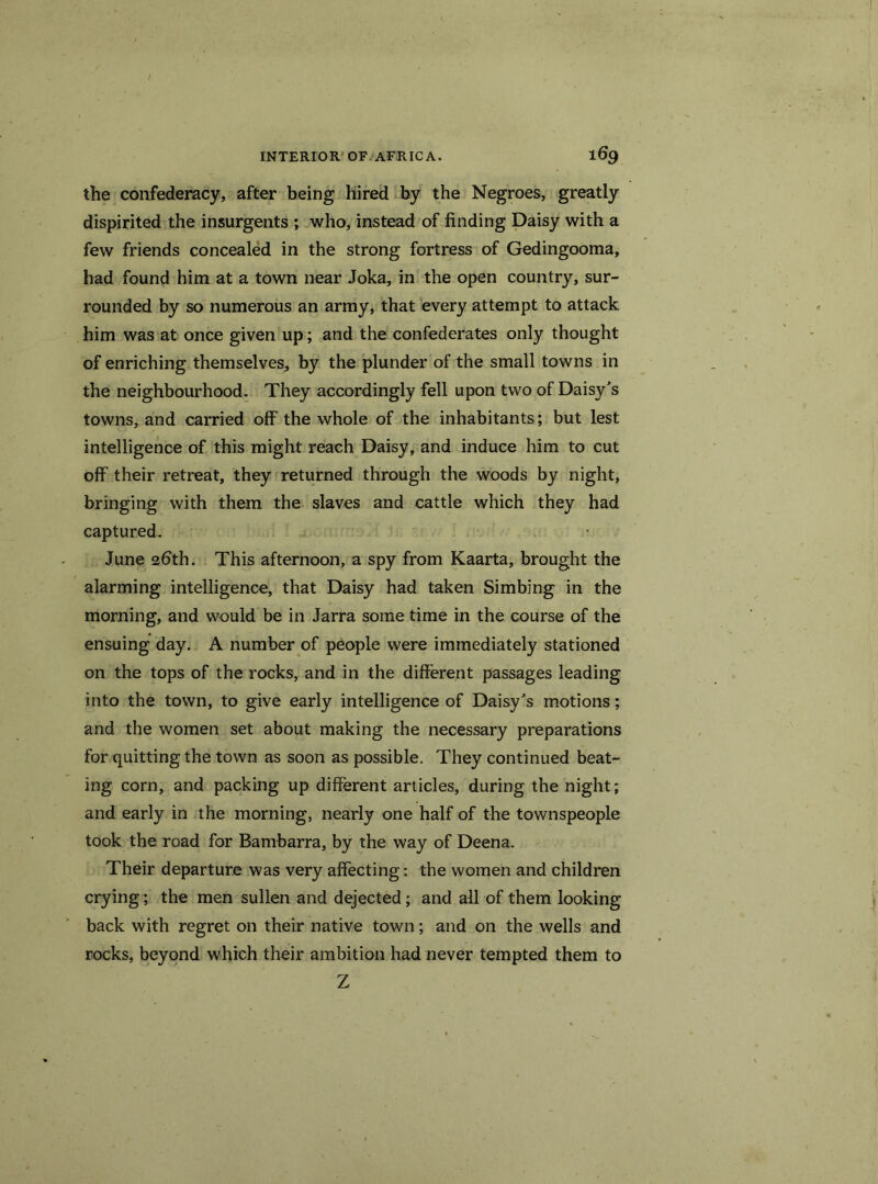 the confederacy, after being hired by the Negroes, greatly dispirited the insurgents ; who, instead of finding Daisy with a few friends concealed in the strong fortress of Gedingooma, had found him at a town near Joka, in the open country, sur- rounded by so numerous an army, that every attempt to attack him was at once given up; and the confederates only thought of enriching themselves, by the plunder of the small towns in the neighbourhood. They accordingly fell upon two of Daisy's towns, and carried off the whole of the inhabitants; but lest intelligence of this might reach Daisy, and induce him to cut off their retreat, they returned through the woods by night, bringing with them the slaves and cattle which they had captured. June 26th. This afternoon, a spy from Kaarta, brought the alarming intelligence, that Daisy had taken Simbing in the morning, and would be in Jarra some time in the course of the ensuing day. A number of people were immediately stationed on the tops of the rocks, and in the different passages leading into the town, to give early intelligence of Daisy's motions; and the women set about making the necessary preparations for quitting the town as soon as possible. They continued beat- ing corn, and packing up different articles, during the night; and early in the morning, nearly one half of the townspeople took the road for Bambarra, by the way of Deena. Their departure was very affecting: the women and children crying; the men sullen and dejected; and all of them looking back with regret on their native town; and on the wells and rocks, beyond which their ambition had never tempted them to Z