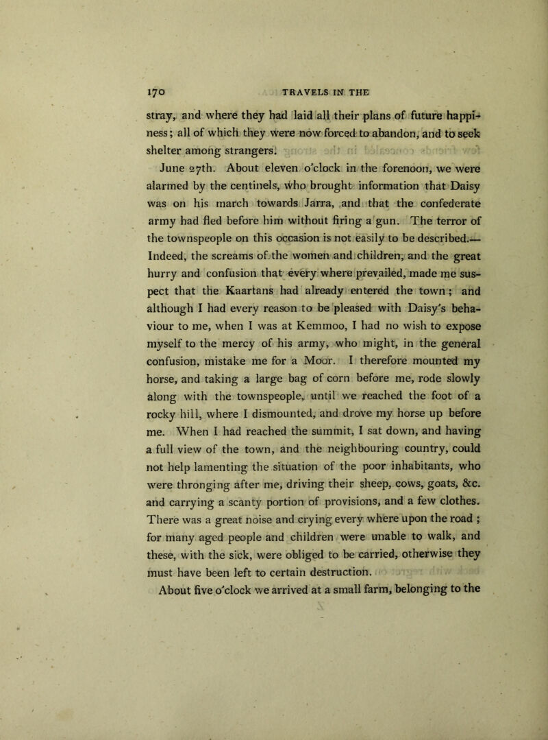 stray, and where they had laid all their plans of future happi- ness ; all of which they were now forced to abandon, and to seek shelter among strangers. June 27th. About eleven o'clock in the forenoon, we were alarmed by the centinels, who brought information that Daisy was on his march towards Jarra, and that the confederate army had fled before him without firing a gun. The terror of the townspeople on this occasion is not easily to be described.— Indeed, the screams of the women and children, and the great hurry and confusion that every where prevailed, made me sus- pect that the Kaartans had already entered the town ; and although I had every reason to be pleased with Daisy's beha- viour to me, when I was at Kemmoo, I had no wish to expose myself to the mercy of his army, who might, in the general confusion, mistake me for a Moor. I therefore mounted my horse, and taking a large bag of corn before me, rode slowly along with the townspeople, until we reached the foot of a rocky hill, where I dismounted, and drove my horse up before me. When I had reached the summit, I sat down, and having a full view of the town, and the neighbouring country, could not help lamenting the situation of the poor inhabitants, who were thronging after me, driving their sheep, cows, goats, &c. and carrying a scanty portion of provisions, and a few clothes. There was a great noise and crying every where upon the road ; for many aged people and children were unable to walk, and these, with the sick, were obliged to be carried, otherwise they must have been left to certain destruction. About five o'clock we arrived at a small farm, belonging to the