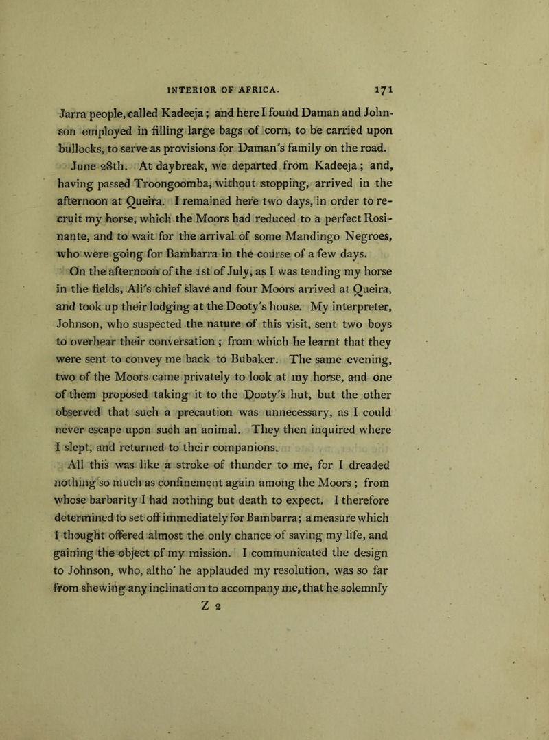 Jarra people, called Kadeeja; and here I found Daman and John- son employed in filling large bags of com, to be carried upon bullocks, to serve as provisions for Daman's family on the road. June 28th. At daybreak, we departed from Kadeeja ; and, having passed Troongoomba, without stopping, arrived in the afternoon at Queira. I remained here two days, in order to re- cruit my horse, which the Moors had reduced to a perfect Rosi - nante, and to wait for the arrival of some Mandingo Negroes, who were going for Bambarra in the course of a few days. On the afternoon of the 1st of July, as I was tending my horse in the fields, Ali's chief slave and four Moors arrived at Queira, and took up their lodging at the Dooty’s house. My interpreter, Johnson, who suspected the nature of this visit, sent two boys to overhear their conversation ; from which he learnt that they were sent to convey me back to Bubaker. The same evening, two of the Moors came privately to look at my horse, and one of them proposed taking it to the Dooty's hut, but the other observed that such a precaution was unnecessary, as I could never escape upon such an animal. They then inquired where I slept, and returned to their companions. All this was like a stroke of thunder to me, for I dreaded nothing so much as confinement again among the Moors ; from whose barbarity I had nothing but death to expect. I therefore determined to set off immediately for Bambarra; a measure which I thought offered almost the only chance of saving my life, and gaining the object of my mission. I communicated the design to Johnson, who, altho' he applauded my resolution, was so far from shewing any inclination to accompany me, that he solemnly Z 2