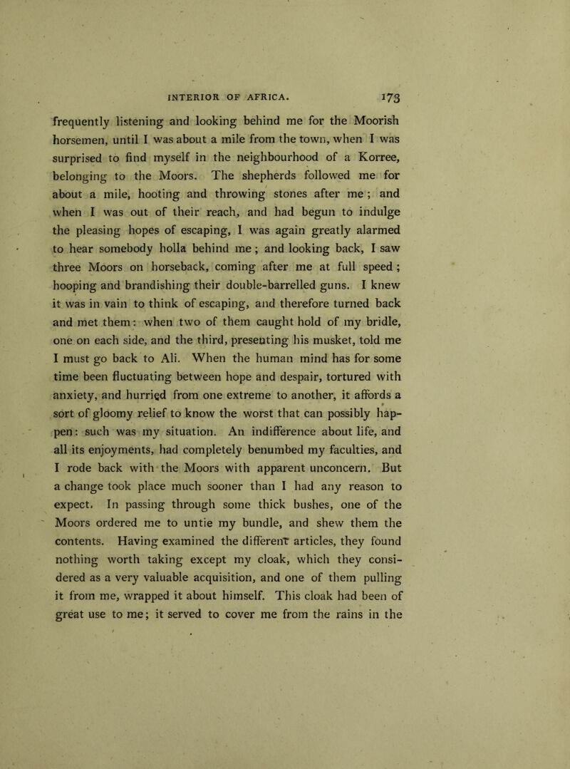 frequently listening and looking behind me for the Moorish horsemen, until I was about a mile from the town, when I was surprised to find myself in the neighbourhood of a Korree, belonging to the Moors. The shepherds followed me for about a mile, hooting and throwing stones after me ; and when I was out of their reach, and had begun to indulge the pleasing hopes of escaping, 1 was again greatly alarmed to hear somebody holla behind me; and looking back, I saw three Moors on horseback, coming after me at full speed ; hooping and brandishing their double-barrelled guns. I knew it was in vain to think of escaping, and therefore turned back and met them: when two of them caught hold of my bridle, one on each side, and the third, presenting his musket, told me I must go back to Ali. When the human mind has for some time been fluctuating between hope and despair, tortured with anxiety, and hurried from one extreme to another, it affords a 9 sort of gloomy relief to know the worst that can possibly hap- pen: such was my situation. An indifference about life, and all its enjoyments, had completely benumbed my faculties, and I rode back with the Moors with apparent unconcern. But a change took place much sooner than I had any reason to expect. In passing through some thick bushes, one of the Moors ordered me to untie my bundle, and shew them the contents. Having examined the differenT articles, they found nothing worth taking except my cloak, which they consi- dered as a very valuable acquisition, and one of them pulling it from me, wrapped it about himself. This cloak had been of great use to me; it served to cover me from the rains in the