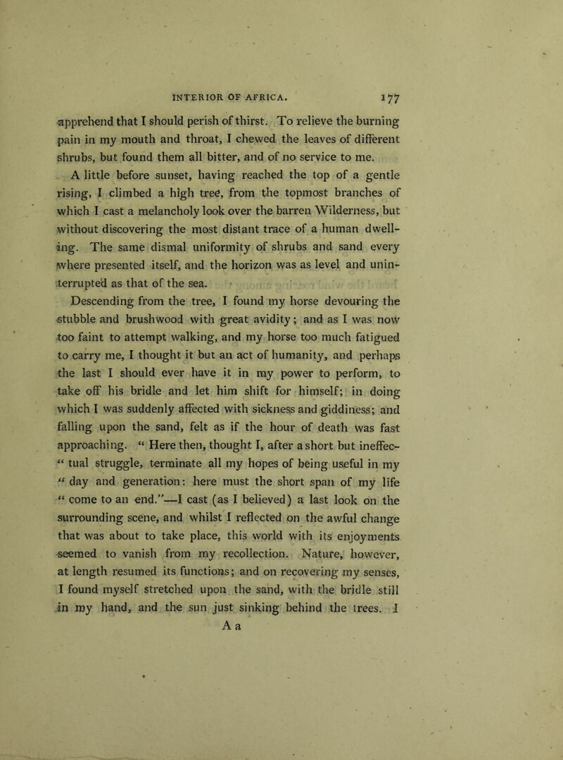 apprehend that I should perish of thirst. To relieve the burning pain in my mouth and throat, I chewed the leaves of different shrubs, but found them all bitter, and of no service to me. A little before sunset, having reached the top of a gentle rising, I climbed a high tree, from the topmost branches of which I cast a melancholy look over the barren Wilderness, but without discovering the most distant trace of a human dwell- ing. The same dismal uniformity of shrubs and sand every where presented itself, and the horizon was as level and unin- terrupted as that of the sea. Descending from the tree, I found my horse devouring the -stubble and brushwood with great avidity; and as I was now too faint to attempt walking, and my horse too much fatigued to carry me, I thought it but an act of humanity, and perhaps the last I should ever have it in my power to perform, to take off his bridle and let him shift for himself; in doing which I was suddenly affected with sickness and giddiness; and falling upon the sand, felt as if the hour of death was fast approaching. “ Here then, thought I, after a short but ineffec- “ tual struggle, terminate all my hopes of being useful in my “ day and generation: here must the short span of my life “ come to an end.”—I cast (as I believed) a last look on the surrounding scene, and whilst I reflected on the awful change that was about to take place, this world with its enjoyments aeemed to vanish from my recollection. Nature, however, at length resumed its functions; and on recovering my senses, I found myself stretched upon the sand, with the bridle still in my hand, and the sun just sinking behind the trees. I A a