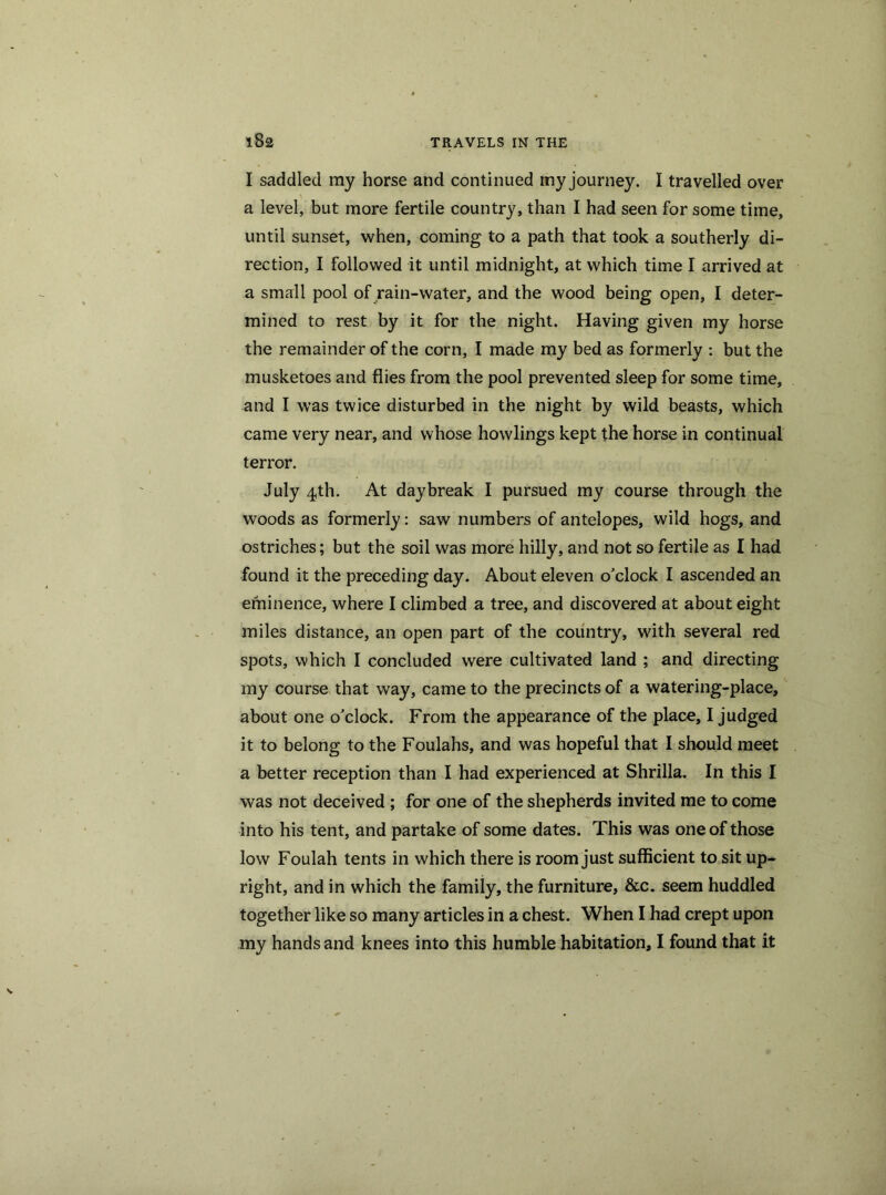 I saddled ray horse and continued my journey. I travelled over a level, but more fertile country, than I had seen for some time, until sunset, when, coming to a path that took a southerly di- rection, I followed it until midnight, at which time I arrived at a small pool of rain-water, and the wood being open, I deter- mined to rest by it for the night. Having given my horse the remainder of the corn, I made my bed as formerly : but the musketoes and flies from the pool prevented sleep for some time, and I was twice disturbed in the night by wild beasts, which came very near, and whose howlings kept the horse in continual terror. July 4th. At daybreak I pursued my course through the woods as formerly: saw numbers of antelopes, wild hogs, and ostriches; but the soil was more hilly, and not so fertile as I had found it the preceding day. About eleven o'clock I ascended an eminence, where I climbed a tree, and discovered at about eight miles distance, an open part of the country, with several red spots, which I concluded were cultivated land ; and directing my course that way, came to the precincts of a watering-place, about one o'clock. From the appearance of the place, I judged it to belong to the Foulahs, and was hopeful that I should meet a better reception than I had experienced at Shrilla. In this I was not deceived ; for one of the shepherds invited me to come into his tent, and partake of some dates. This was one of those low Foulah tents in which there is room just sufficient to sit up- right, and in which the family, the furniture, &c. seem huddled together like so many articles in a chest. When I had crept upon my hands and knees into this humble habitation, I found that it
