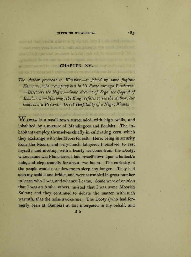 CHAPTER XV. The Author proceeds to Wassiboo—is joined by some fugitive Kaartans, who accompany him in his Route through Bambarra. —Discovers the Niger.—Some Account of Sego, the Capital of Bambarra.—Mansong, the King, refuses to see the Author, but sends him a Present.—Great Hospitality of a Negro Woman. Wawra is a small town surrounded with high walls, and inhabited by a mixture of Mandingoes and Foulahs. The in- habitants employ themselves chiefly in cultivating corn, which they exchange with the Moors for salt. Here, being in security from the Moors, and very much fatigued, I resolved to rest myself; and meeting with a hearty welcome from the Dooty, whose name was Flancharee, I laid myself down upon a bullock's hide, and slept soundly for about two hours. The curiosity of the people would not allow me to sleep any longer. They had seen my saddle and bridle, and were assembled in great number to learn who I was, and whence I came. Some were of opinion that I was an Arab: others insisted that I was some Moorish Sultan; and they continued to debate the matter with such warmth, that the noise awoke me. The Dooty (who had for- merly been at Gambia) at last interposed in my behalf, and B b