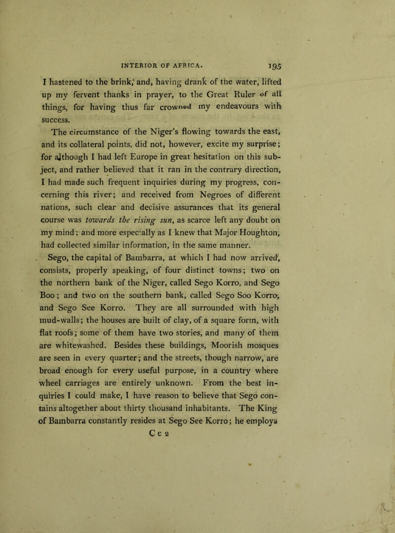 I hastened to the brink; and, having drank of the water, lifted up my fervent thanks in prayer, to the Great Ruler of all things, for having thus far crowned my endeavours with success. The circumstance of the Niger's flowing towards the east, and its collateral points, did not, however, excite my surprise; for ajthough I had left Europe in great hesitation on this sub- ject, and rather believed that it ran in the contrary direction, I had made such frequent inquiries during my progress, con- cerning this river; and received from Negroes of different nations, such clear and decisive assurances that its general course was towards the rising sun, as scarce left any doubt on my mind; and more especially as I knew that Major Houghton, had collected similar information, in the same manner. Sego, the capital of Bambarra, at which I had now arrived; consists, properly speaking, of four distinct towns; two on the northern bank of the Niger, called Sego Korro, and Sego Boo; and two on the southern bank, called Sego Soo Korro; and Sego See Korro. They are all surrounded with high mud-walls; the houses are built of clay, of a square form, with flat roofs; some of them have two stories, and many of them are whitewashed. Besides these buildings, Moorish mosques are seen in every quarter; and the streets, though narrow, are broad enough for every useful purpose, in a country where wheel carriages are entirely unknown. From the best in- quiries I could make, I have reason to believe that Sego con- tains altogether about thirty thousand inhabitants. The King of Bambarra constantly resides at Sego See Korro; he employs C c 2