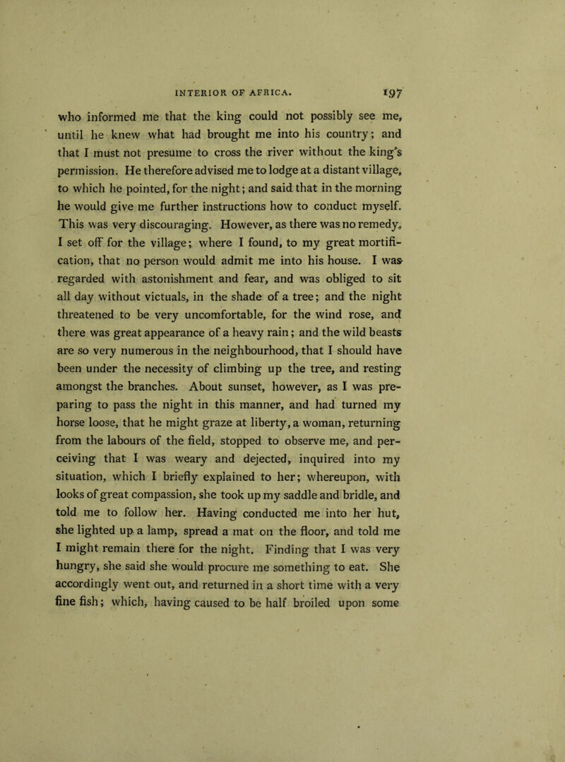 who informed me that the king could not possibly see me, until he knew what had brought me into his country; and that I must not presume to cross the river without the king's permission. He therefore advised me to lodge at a distant village, to which he pointed, for the night; and said that in the morning he would give me further instructions how to conduct myself. This was very discouraging. However, as there was no remedy, I set off for the village; where I found, to my great mortifi- cation, that no person would admit me into his house. I was- regarded with astonishment and fear, and was obliged to sit all day without victuals, in the shade of a tree; and the night threatened to be very uncomfortable, for the wind rose, and there was great appearance of a heavy rain; and the wild beasts are so very numerous in the neighbourhood, that I should have been under the necessity of climbing up the tree, and resting amongst the branches. About sunset, however, as I was pre- paring to pass the night in this manner, and had turned my horse loose, that he might graze at liberty, a woman, returning from the labours of the field, stopped to observe me, and per- ceiving that I was weary and dejected, inquired into my situation, which I briefly explained to her; whereupon, with looks of great compassion, she took up my saddle and bridle, and told me to follow her. Having conducted me into her hut, she lighted up a lamp, spread a mat on the floor, and told me I might remain there for the night. Finding that I was very hungry, she said she would procure me something to eat. She accordingly went out, and returned in a short time with a very fine fish; which, having caused to be half broiled upon some