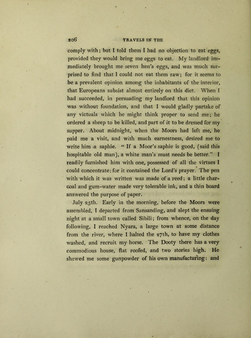 comply with; but I told them I had no objection to eat eggs, provided they would bring me eggs to eat. My landlord im- mediately brought me seven hen's eggs, and was much sur- prised to find that I could not eat them raw; for it seems to be a prevalent opinion among the inhabitants of the interior, that Europeans subsist almost entirely on this diet. When I had succeeded, in persuading my landlord that this opinion was without foundation, and that I would gladly partake of any victuals which he might think proper to send me; he ordered a sheep to be killed, and part of it to be dressed for my supper. About midnight, when the Moors had left me, he paid me a visit, and with much earnestness, desired me to write him a saphie. “ If a Moor's saphie is good, (said this hospitable old man), a white man’s must needs be better.” I readily furnished him with one, possessed of all the virtues I • could concentrate; for it contained the Lord's prayer. The pen with which it was written was made of a reed; a little char- coal and gum-water made very tolerable ink, and a thin board answered the purpose of paper. July 25th. Early in the morning, before the Moors were assembled, I departed from Sansanding, and slept the ensuing night at a small town called Sibili; from whence, on the day following, I reached Nyara, a large town at some distance from the river, where I halted the 27th, to have my clothes washed, and recruit my horse. The Dooty there has a very commodious house, flat roofed, and two stories high. He shewed me some gunpowder of his own manufacturing: and