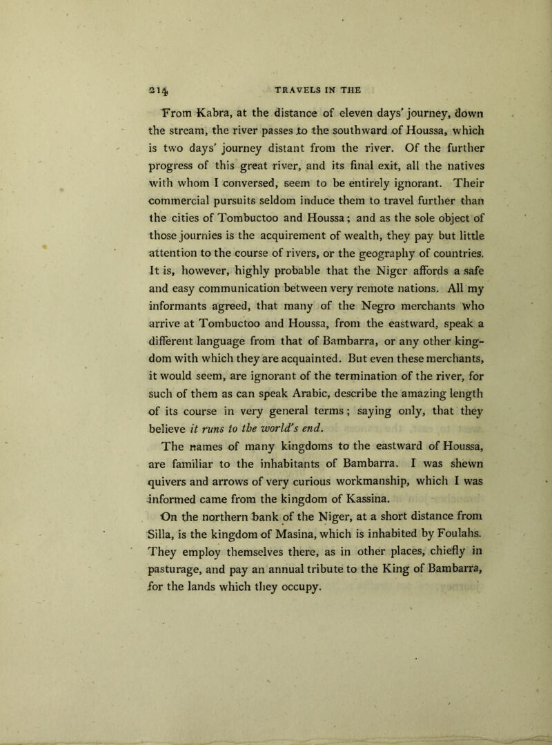 From Kabra, at the distance of eleven days’journey, down the stream, the river passes jto the southward of Houssa, which is two days' journey distant from the river. Of the further progress of this great river, and its final exit, all the natives with whom I conversed, seem to be entirely ignorant. Their commercial pursuits seldom induce them to travel further than the cities of Tombuctoo and Houssa; and as the sole object of those journies is the acquirement of wealth, they pay but little attention to the course of rivers, or the geography of countries. It is, however, highly probable that the Niger affords a safe and easy communication between very remote nations. All my informants agreed, that many of the Negro merchants who arrive at Tombuctoo and Houssa, from the eastward, speak a different language from that of Bambarra, or any other king- dom with which they are acquainted. But even these merchants, it would seem, are ignorant of the termination of the river, for such of them as can speak Arabic, describe the amazing length of its course in very general terms; saying only, that they believe it runs to the world’s end. The names of many kingdoms to the eastward of Houssa, are familiar to the inhabitants of Bambarra. I was shewn quivers and arrows of very curious workmanship, which I was informed came from the kingdom of Kassina. On the northern hank of the Niger, at a short distance from Silla, is the kingdom of Masina, which is inhabited by Foulahs. They employ themselves there, as in other places, chiefly in pasturage, and pay an annual tribute to the King of Bambarra, for the lands which they occupy.