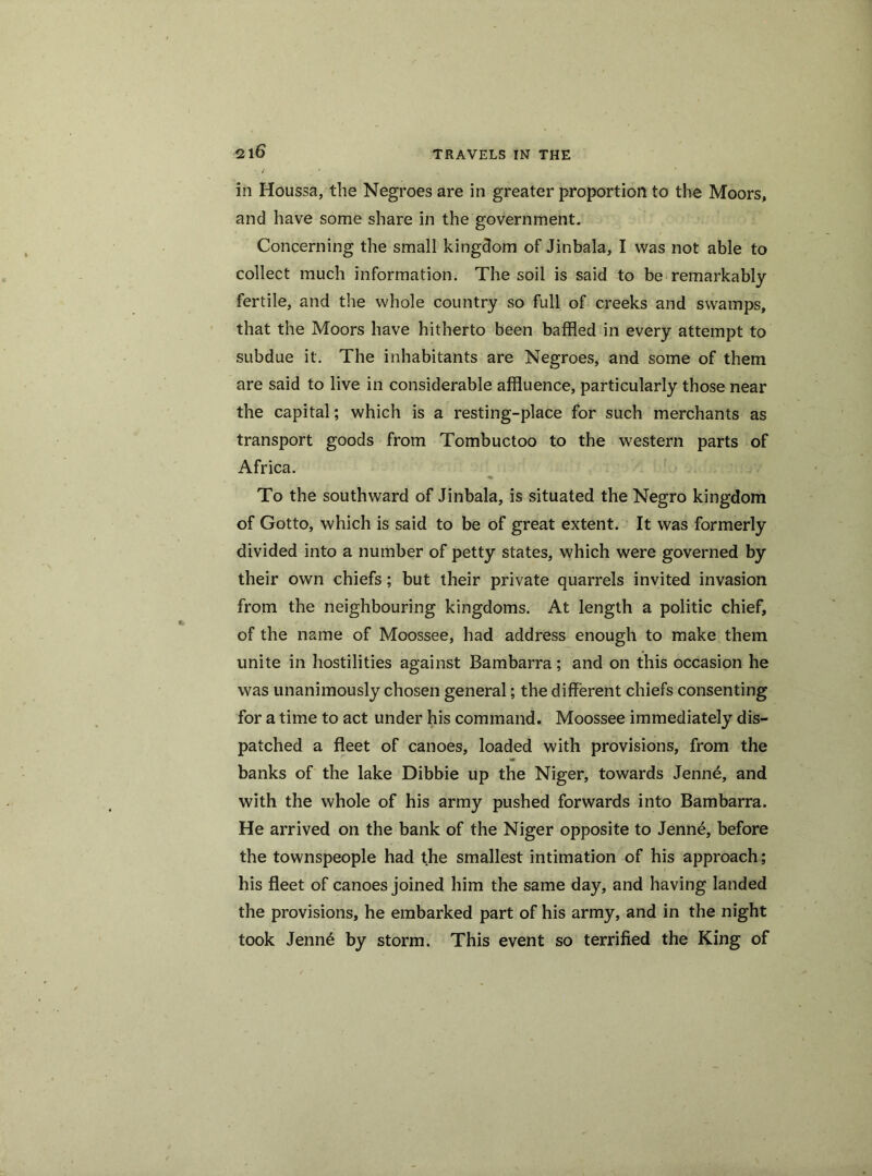 in Houssa, the Negroes are in greater proportion to the Moors, and have some share in the government. Concerning the small kingdom of Jinbala, I was not able to collect much information. The soil is said to be remarkably fertile, and the whole country so full of creeks and swamps, that the Moors have hitherto been baffled in every attempt to subdue it. The inhabitants are Negroes, and some of them are said to live in considerable affluence, particularly those near the capital; which is a resting-place for such merchants as transport goods from Tombuctoo to the western parts of Africa. To the southward of Jinbala, is situated the Negro kingdom of Gotto, which is said to be of great extent. It was formerly divided into a number of petty states, which were governed by their own chiefs; but their private quarrels invited invasion from the neighbouring kingdoms. At length a politic chief, of the name of Moossee, had address enough to make them unite in hostilities against Bambarra; and on this occasion he was unanimously chosen general; the different chiefs consenting for a time to act under his command. Moossee immediately dis- patched a fleet of canoes, loaded with provisions, from the banks of the lake Dibbie up the Niger, towards Jenne, and with the whole of his army pushed forwards into Bambarra. He arrived on the bank of the Niger opposite to Jenne, before the townspeople had the smallest intimation of his approach; his fleet of canoes joined him the same day, and having landed the provisions, he embarked part of his army, and in the night took Jenn6 by storm. This event so terrified the King of