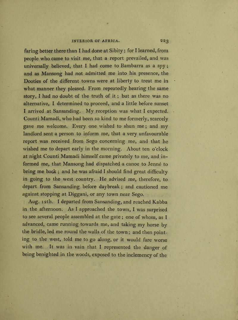 faring better there than I had done at Sibity; for I learned, from people who came to visit me, that a report prevailed, and was universally believed, that I had come to Bambarra as a spy; and as Mansong had not admitted me into his presence, the Dooties of the different towns were at liberty to treat me in what manner they pleased. From repeatedly hearing the same story, I had no doubt of the truth of it; but as there was no alternative, I determined to proceed, and a little before sunset I arrived at Sansanding. My reception was what I expected. Counti Mamadi, who had been so kind to me formerly, scarcely gave me welcome. Every one wished to shun me; and my landlord sent a person to inform me, that a very unfavourable report was received from Sego concerning me, and that he wished me to depart early in the morning. About ten o'clock at night Counti Mamadi himself came privately to me, and in- formed me, that Mansong had dispatched a canoe to Jenne to bring me back ; and he was afraid I should find great difficulty in going to the west country. He advised me, therefore, to depart from Sansanding before daybreak; and cautioned me against stopping at Diggani, or any town near Sego. Aug. 12th. I departed from Sansanding, and reached Kabba in the afternoon. As I approached the town, I was surprised to see several people assembled at the gate; one of whom, as I advanced, came running towards me, and taking my horse by the bridle, led me round the walls of the town; and then point- ing to the west, told me to go along, or it would fare worse with me. It was in vain that I represented the danger of being benighted in the woods, exposed to the inclemency of the