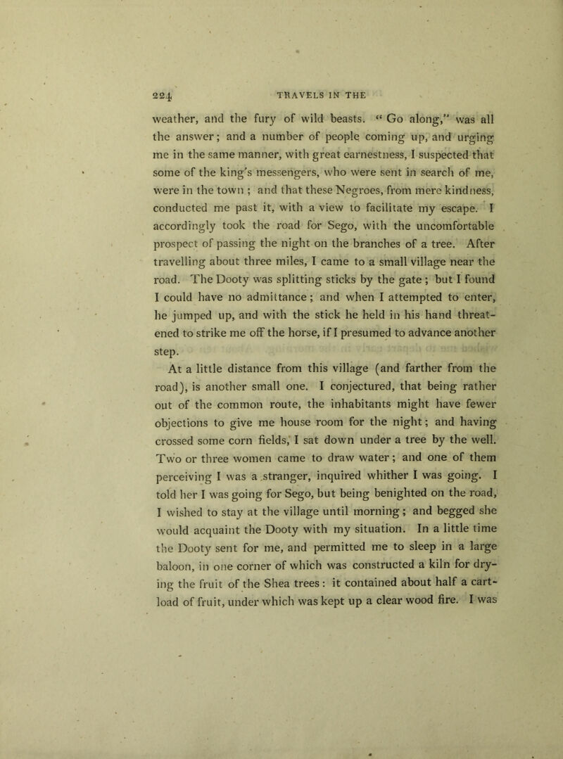 weather, and the fury of wild beasts. “ Go along,” was all the answer; and a number of people coming up, and urging me in the same manner, with great earnestness, I suspected that some of the king's messengers, who were sent in search of me, were in the town ; and that these Negroes, from mere kindness, conducted me past it, with a view to facilitate my escape. I accordingly took the road for Sego, with the uncomfortable prospect of passing the night on the branches of a tree. After travelling about three miles, I came to a small village near the road. The Dooty was splitting sticks by the gate ; but I found I could have no admittance ; and when I attempted to enter, he jumped up, and with the stick he held in his hand threat- ened to strike me off the horse, if I presumed to advance another step. At a little distance from this village (and farther from the road), is another small one. I conjectured, that being rather out of the common route, the inhabitants might have fewer objections to give me house room for the night; and having crossed some corn fields, I sat down under a tree by the well. Two or three women came to draw water; and one of them perceiving I was a stranger, inquired whither I was going. I told her I was going for Sego, but being benighted on the road, I wished to stay at the village until morning; and begged she would acquaint the Dooty with my situation. In a little time the Dooty sent for me, and permitted me to sleep in a large baloon, in one corner of which was constructed a kiln for dry- ing the fruit of the Shea trees : it contained about half a cart- load of fruit, under which was kept up a clear wood fire. I was