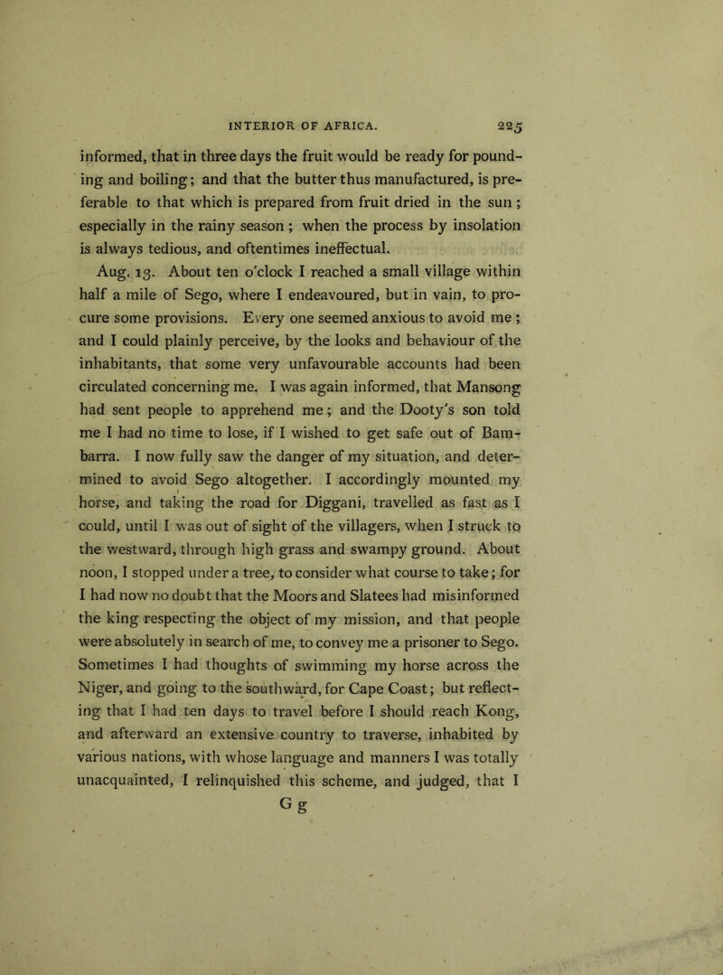 informed, that in three days the fruit would be ready for pound- ing and boiling; and that the butter thus manufactured, is pre- ferable to that which is prepared from fruit dried in the sun ; especially in the rainy season ; when the process by insolation is always tedious, and oftentimes ineffectual. Aug. 13. About ten o'clock I reached a small village within half a mile of Sego, where I endeavoured, but in vain, to pro- cure some provisions. Every one seemed anxious to avoid me ; and I could plainly perceive, by the looks and behaviour of the inhabitants, that some very unfavourable accounts had been circulated concerning me. I was again informed, that Mansong had sent people to apprehend me; and the Dooty's son told me I had no time to lose, if I wished to get safe out of Bam- barra. I now fully saw the danger of my situation, and deter- mined to avoid Sego altogether. I accordingly mounted my horse, and taking the road for Diggani, travelled as fast as I could, until I was out of sight of the villagers, when I struck to the westward, through high grass and swampy ground. About noon, I stopped under a tree, to consider what course to take; for I had now no doubt that the Moors and Slatees had misinformed the king respecting the object of my mission, and that people were absolutely in search of me, to convey me a prisoner to Sego. Sometimes I had thoughts of swimming my horse across the Niger, and going to the southward, for Cape Coast; but reflect- ing that I had ten days to travel before I should reach Kong, and afterward an extensive country to traverse, inhabited by various nations, with whose language and manners I was totally unacquainted, I relinquished this scheme, and judged, that I Gg