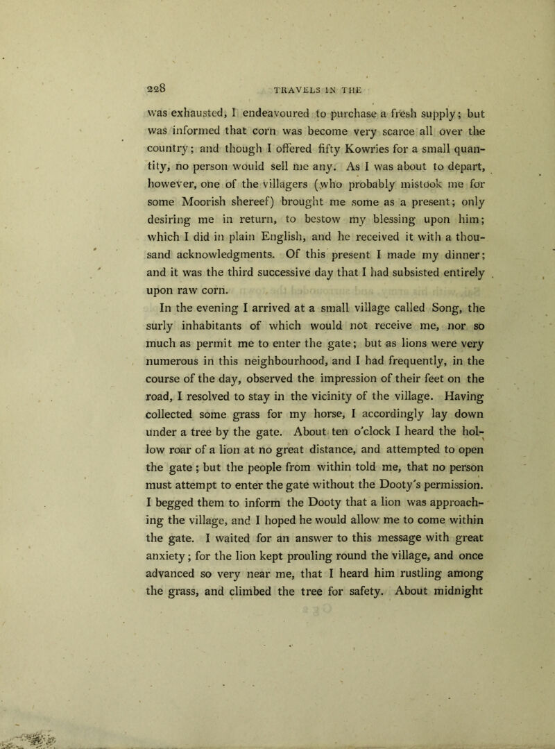 was exhausted, I endeavoured to purchase a fresh supply; but was informed that corn was become very scarce all over the country; and though I offered fifty Kowries for a small quan- tity, no person would sell me any. As I was about to depart, however, one of the villagers (who probably mistook me for some Moorish shereef) brought me some as a present; only desiring me in return, to bestow my blessing upon him; which I did in plain English, and he received it with a thou- sand acknowledgments. Of this present I made my dinner; and it was the third successive day that I had subsisted entirely upon raw corn. In the evening I arrived at a small village called Song, the surly inhabitants of which would not receive me, nor so much as permit me to enter the gate; but as lions were very numerous in this neighbourhood, and I had frequently, in the course of the day, observed the impression of their feet on the road, I resolved to stay in the vicinity of the village. Having collected some grass for my horse, I accordingly lay down under a tree by the gate. About ten o'clock I heard the hol- low roar of a lion at no great distance, and attempted to open the gate ; but the people from within told me, that no person must attempt to enter the gate without the Dooty's permission. I begged them to inform the Dooty that a lion was approach- ing the village, and I hoped he would allow me to come within the gate. I waited for an answer to this message with great anxiety; for the lion kept prouling round the village, and once advanced so very near me, that I heard him rustling among the grass, and climbed the tree for safety. About midnight