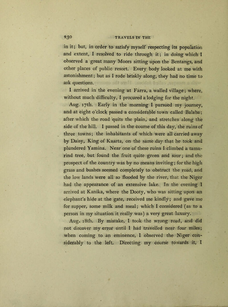 in it; but, in order to satisfy myself respecting its population and extent, I resolved to ride through it; in doing which I observed a great many Moors sitting upon the Bentangs, and other places of public resort. Every body looked at me with astonishment; but as I rode briskly along, they had no time to ask questions. I arrived in the evening at Farra, a walled village; where, without much difficulty, I procured a lodging for the night. Aug. 17th. Early in the morning I pursued my journey, and at eight o’clock passed a considerable town called Balaba; after which the road quits the plain, and stretches along the side of the hill. I passed in the course of this day, the ruins of three towns; the inhabitants of which were all carried away by Daisy, King of Kaarta, on the same day that he took and plundered Yamina. Near one of these ruins I climbed a tama- rind tree, but found the fruit quite green and sour; and the prospect of the country was by no means inviting; for the high grass and bushes seemed completely to obstruct the road, and the low lands were all so flooded by the river, that the Niger had the appearance of an extensive lake. In the evening I arrived at Kanika, where the Dooty, who was sitting upon an elephant’s hide at the gate, received me kindly; and gave me for supper, some milk and meal; which I considered (as to a person in my situation it really was) a very great luxury. Aug. 18th. By mistake, I took the wrong road, and did not discover my error until I had travelled near four miles; when coming to an eminence, I observed the Niger con- siderably to the left. Directing my course towards it, I