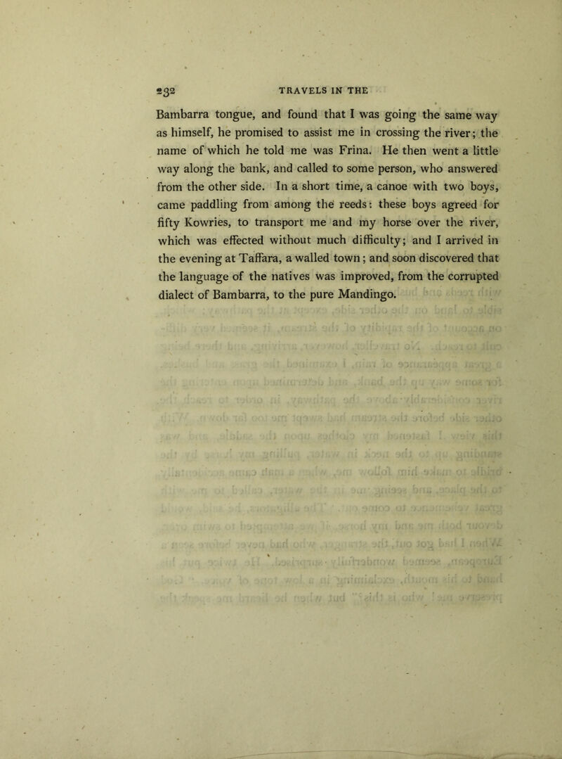 ®32 Bambarra tongue, and found that I was going the same way as himself, he promised to assist me in crossing the river; the name of which he told me was Frina. He then went a little way along the bank, and called to some person, who answered from the other side. In a short time, a canoe with two boys, came paddling from among the: reeds: these boys agreed for fifty Kowries, to transport me and my horse over the river, which was effected without much difficulty; and I arrived in the evening at Taffara, a walled town; and soon discovered that the language of the natives was improved, from the corrupted dialect of Bambarra, to the pure Mandingo.