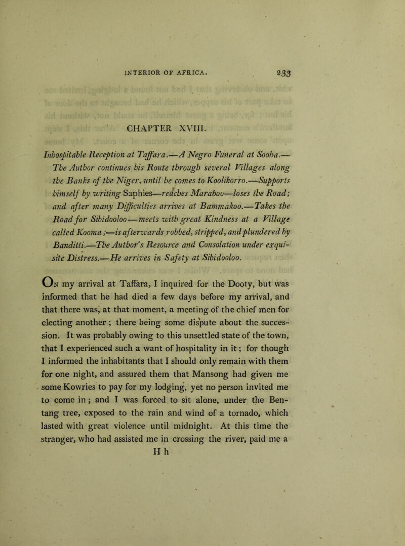 CHAPTER XVIII. Inhospitable Reception at Taffara.—A Negro Funeral at Sooba.— The Author continues his Route through several Villages along the Banks of the Niger, until he comes to Koolikorro.—Supports himself by writing Saphies—redches Maraboo—loses the Road; and after many Difficulties arrives at Bammakoo.—Takes the Road for Sibidooloo—meets with great Kindness at a Village called Kooma;—is afterwards robbed, stripped, and plundered by Banditti.—The Author s Resource and Consolation wider exqui- site Distress.—He arrives in Safety at Sibidooloo. 0 n my arrival at Taffara,.I inquired for the Dooty, but was informed that he had died a few days before my arrival, and that there was, at that moment, a meeting of the chief men for electing another ; there being some dispute about the succes- sion. It was probably owing to this unsettled state of the town, that I experienced such a want of hospitality in it; for though 1 informed the inhabitants that I should only remain with them for one night, and assured them that Mansong had given me - some Kowries to pay for my lodging, yet no person invited me to come in; and I was forced to sit alone, under the Ben- tang tree, exposed to the rain and wind of a tornado, which lasted with great violence until midnight. At this time the stranger, who had assisted me in crossing the river, paid me a H h