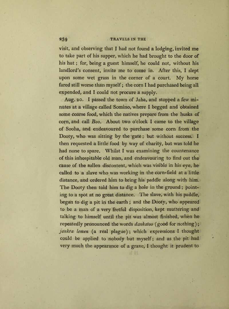 visit, and observing that I had not found a lodging, invited me to take part of his supper, which he had brought to the door of his hut; for, being a guest himself, he could not, without his landlord's consent, invite me to come in. After this, I slept upon some wet grass in the corner of a court. My horse fared still worse than myself; the corn I had purchased being all expended, and I could not procure a supply. Aug. 20. I passed the town of Jaba, and stopped a few mi- nutes at a village called Somino, where I begged and obtained some coarse food, which the natives prepare from the husks of corn, and call Boo. About two o'clock I came to the village of Sooha, and endeavoured to purchase some corn from the Dooty, who was sitting by the gate; but without success. I then requested a little food by way of charity, but was told he had none to spare. Whilst I was examining the countenance of this inhospitable old man, and endeavouring to find out the cause of the sullen discontent, which was visible in his eve, he called to a slave who was working in the corn-field at a little distance, and ordered him to bring his paddle along with him. The Dooty then told him to dig a hole in the ground ; point- ing to a spot at no great distance. The slave, with his paddle, began to dig a pit in the earth ; and the Dooty, who appeared to be a man of a very fretful disposition, kept muttering and talking to himself until the pit was almost finished, when he repeatedly pronounced the words dcuikatoo (good for nothing); jankra lemen (a real plague) ; which expressions I thought could be applied to nobody but myself; and as the pit had