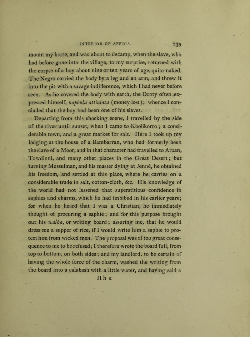 mount my horse, and was about to decamp, when the slave, who had before gone into the village, to my surprise, returned with the corpse of a boy about nine or ten years of age, quite naked. The Negro carried the body by a leg and an arm, and threw it into the pit with a savage indifference, which I had never before seen. As he covered the body with earth, the Dooty often ex- pressed himself, naphula attiniata (money lost); whence I con- cluded that the boy had been one of his slaves. Departing from this shocking scene, I travelled by the side of the river until sunset, when I came to Koolikorro ; a consi- derable town, and a great market for salt. Here I took up my lodging at the house of a Bambarran, who had formerly been the slave of a Moor, and in that character had travelled to Aroan, « Towdinni, and many other places in the Great Desert; but turning Mussulman, and his master dying at Jenn6, he obtained his freedom, and settled at this place, where he carries on a considerable trade in salt, cotton-cloth, &c. His knowledge of the world had not lessened that superstitious confidence in saphies and charms, which he had imbibed in his earlier years; for when he heard that I was a Christian, he immediately thought of procuring a saphie; and for this purpose brought out his walba, or writing board ; assuring me, that he would dress me a supper of rice, if I would write him a saphie to pro- tect him from wicked men. The proposal was of too great conse- quence to me to be refused; I therefore wrote the board full, from top to bottom, on both sides; and my landlord, to be certain of having the whole force of the charm, washed the writing from the board into a calabash with a little water, and having said a Hh 2