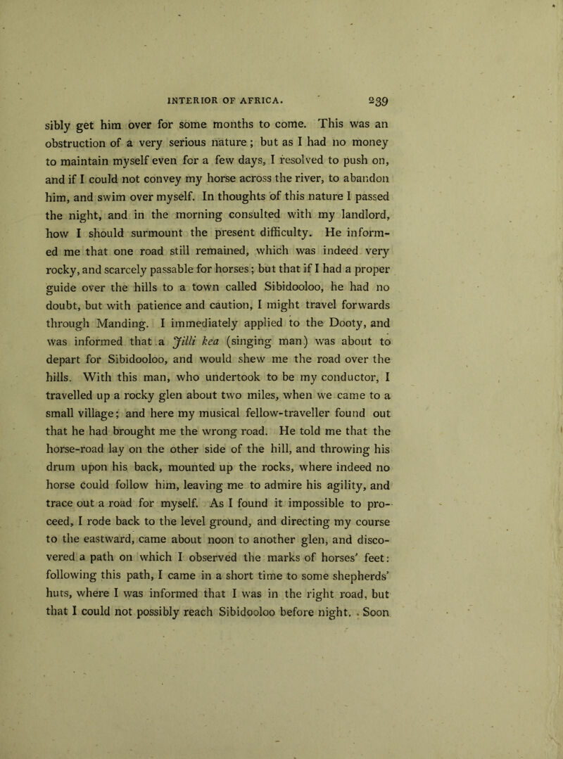 sibly get him over for some months to come. This was an obstruction of a very serious nature; but as I had no money to maintain myself even for a few days, I resolved to push on, and if I could not convey my horse across the river, to abandon him, and swim over myself. In thoughts of this nature I passed the night, and in the morning consulted with my landlord, how I should surmount the present difficulty. He inform- ed me that one road still remained, which was indeed very rocky, and scarcely passable for horses; but that if I had a proper guide over the hills to a town called Sibidooloo, he had no doubt, but with patience and caution, I might travel forwards through Manding. I immediately applied to the Dooty, and was informed that a Jilli kea (singing man) was about to depart for Sibidooloo, and would shew me the road over the hills. With this man, who undertook to be my conductor, I travelled up a rocky glen about two miles, when we came to a small village; and here my musical fellow-traveller found out that he had brought me the wrong road. He told me that the horse-road lay on the other side of the hill, and throwing his drum upon his back, mounted up the rocks, where indeed no horse could follow him, leaving me to admire his agility, and trace out a road for myself. As I found it impossible to pro- ceed, I rode back to the level ground, and directing my course to the eastward, came about noon to another glen, and disco- vered a path on which I observed the marks of horses' feet: following this path, I came in a short time to some shepherds’ huts, where I was informed that I was in the right road, but that I could not possibly reach Sibidooloo before night. . Soon