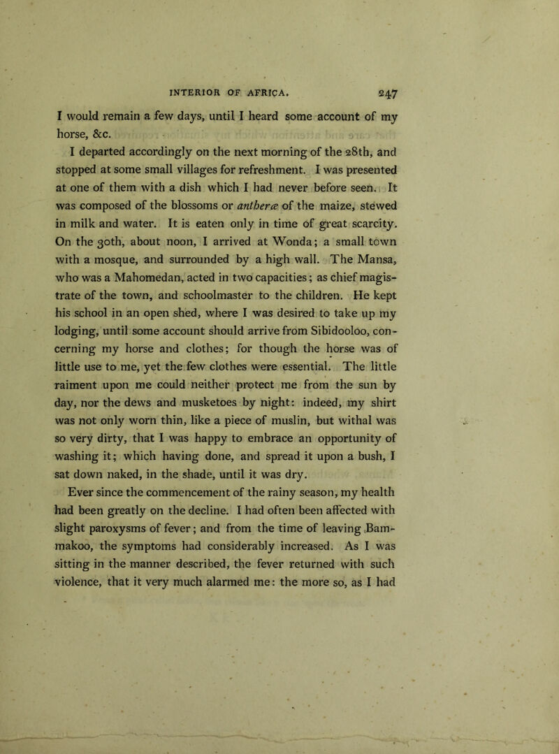 I would remain a few days, until I heard some account of my horse, &c. I departed accordingly on the next morning of the 28th, and stopped at some small villages for refreshment. I was presented at one of them with a dish which I had never before seen. It was composed of the blossoms or antherce of the maize, stewed in milk and water. It is eaten only in time of great scarcity. On the 30th, about noon, I arrived at Wonda; a small town with a mosque, and surrounded by a high wall. The Mansa, who was a Mahomedan, acted in two capacities; as chief magis- trate of the town, and schoolmaster to the children. He kept his school in an open shed, where I was desired to take up my lodging, until some account should arrive from Sibidooloo, con- cerning my horse and clothes; for though the horse was of little use to me, yet the few clothes were essential. The little raiment upon me could neither protect me from the sun by day, nor the dews and musketoes by night: indeed, my shirt was not only worn thin, like a piece of muslin, but withal was so very dirty, that I was happy to embrace an opportunity of washing it; which having done, and spread it upon a bush, I sat down naked, in the shade, until it was dry. Ever since the commencement of the rainy season, my health had been greatly on the decline. I had often been affected with slight paroxysms of fever; and from the time of leaving Bam- makoo, the symptoms had considerably increased. As I was sitting in the manner described, the fever returned with such violence, that it very much alarmed me: the more so, as I had