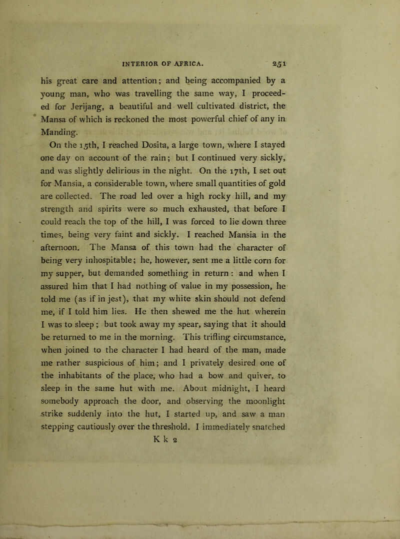 his great care and attention; and being accompanied by a young man, who was travelling the same way, I proceed- ed for Jerijang, a beautiful and well cultivated district, the Mansa of which is reckoned the most powerful chief of any in Manding. On the 15th, I reached Dosita, a large town, where I stayed one day on account of the rain; but I continued very sickly, and was slightly delirious in the night. On the 17th, I set out for Mansia, a considerable town, where small quantities of gold are collected. The road led over a high rocky hill, and my strength and spirits were so much exhausted, that before I could reach the top of the hill, I was forced to lie down three times, being very faint and sickly. I reached Mansia in the afternoon. The Mansa of this town had the character of being very inhospitable; he, however, sent me a little corn for my supper, but demanded something in return: and when I assured him that I had nothing of value in my possession, he told me (as if in jest), that my white skin should not defend me, if I told him lies. He then shewed me the hut wherein I was to sleep; but took away my spear, saying that it should be returned to me in the morning. This trifling circumstance, when joined to the character I had heard of the man, made me rather suspicious of him; and I privately desired one of the inhabitants of the place, who had a bow and quiver, to sleep in the same hut with me. About midnight, I heard somebody approach the door, and observing the moonlight strike suddenly into the hut, I started up, and saw a man stepping cautiously over the threshold. I immediately snatched K k 2