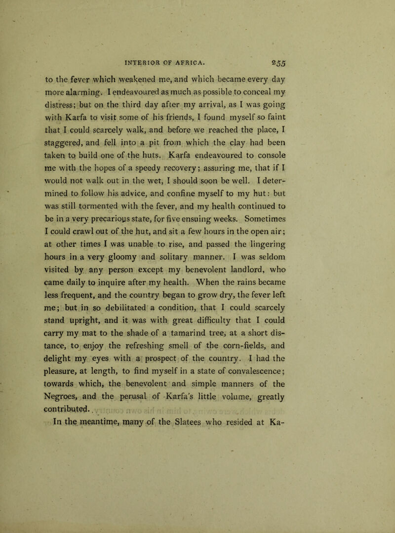 to the fever which weakened me, and which became every day more alarming. 1 endeavoured as much as possible to conceal my distress; but on the third day after my arrival, as I was going with Karfa to visit some of his friends, I found myself so faint that I could scarcely walk, and before we reached the place, I staggered, and fell into a pit from which the clay had been taken to build one of the huts. Karfa endeavoured to console me with the hopes of a speedy recovery; assuring me, that if I would not walk out in the wet, I should soon be well. I deter- mined to follow his advice, and confine myself to my hut; but was still tormented with the fever, and my health continued to be in a very precarioys state, for five ensuing weeks. Sometimes I could crawl out of the hut, and sit a few hours in the open air; at other times I was unable to rise, and passed the lingering hours in a very gloomy and solitary manner. I was seldom visited by any person except my benevolent landlord, who came daily to inquire after my health. When the rains became less frequent, and the country began to grow dry, the fever left me; but in so debilitated a condition, that I could scarcely stand upright, and it was with great difficulty that I could carry my mat to the shade of a tamarind tree, at a short dis- tance, to enjoy the refreshing smell of the corn-fields, and delight my eyes with a prospect of the country. I had the pleasure, at length, to find myself in a state of convalescence; towards which, the benevolent and simple manners of the Negroes, and the perusal of Karfa's little volume, greatly contributed.. In the meantime, many of the Slatees who resided at Ka-