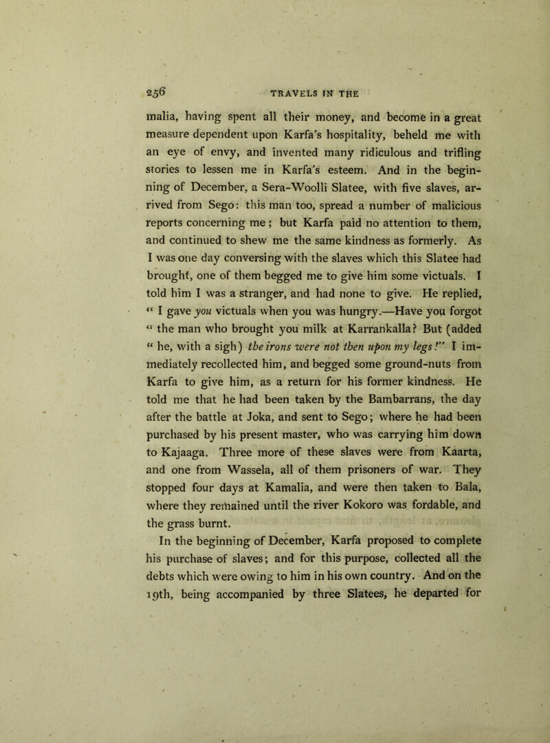 malia, having spent all their money, and become in a great measure dependent upon Karfa’s hospitality, beheld me with an eye of envy, and invented many ridiculous and trifling stories to lessen me in Karfa's esteem. And in the begin- ning of December, a Sera-Woolli Slatee, with five slaves, ar- rived from Sego: this man too, spread a number of malicious reports concerning me; but Karfa paid no attention to them, and continued to shew me the same kindness as formerly. As I was one day conversing with the slaves which this Slatee had brought, one of them begged me to give him some victuals. I told him I was a stranger, and had none to give. He replied, “ I gave you victuals when you was hungry.—Have you forgot “ the man who brought you milk at Karrankalla? But (added “ he, with a sigh) the irons were not then upon my legs!” I im- mediately recollected him, and begged some ground-nuts from Karfa to give him, as a return for his former kindness. He told me that he had been taken by the Bambarrans, the day after the battle at Joka, and sent to Sego; where he had been purchased by his present master, who was carrying him down to Kajaaga. Three more of these slaves were from Kaarta, and one from Wassela, all of them prisoners of war. They stopped four days at Kamalia, and were then taken to Bala, where they remained until the river Kokoro was fordable, and the grass burnt. In the beginning of December, Karfa proposed to complete his purchase of slaves; and for this purpose, collected all the debts which were owing to him in his own country. And on the 19th, being accompanied by three Slatees, he departed for