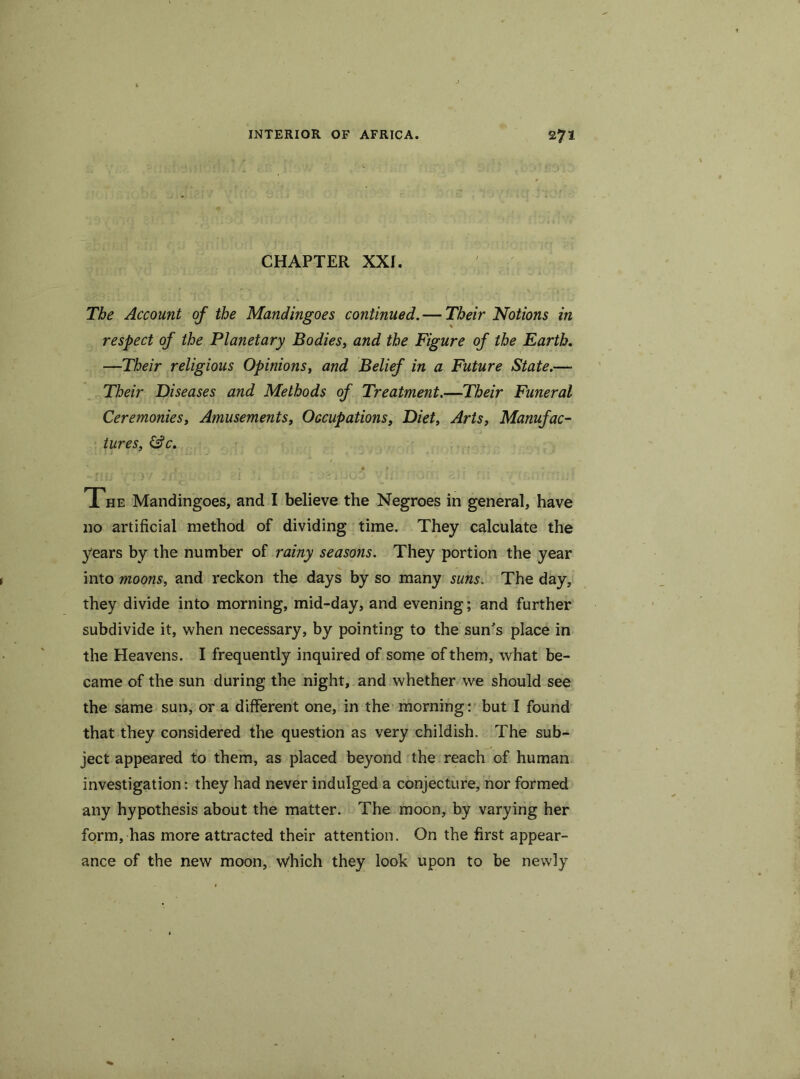 CHAPTER XXf. The Account of the Mandingoes continued. — Their Notions in respect of the Planetary Bodies, and the Figure of the Earth. —Their religious Opinions, and Belief in a Future State.— Their Diseases and Methods of Treatment.—Their Funeral Ceremonies, Amusements, Occupations, Diet, Arts, Manufac- tures, &c. I • • * The Mandingoes, and I believe the Negroes in general, have no artificial method of dividing time. They calculate the years by the number of rainy seasons. They portion the year into moons, and reckon the days by so many suns. The day, they divide into morning, mid-day, and evening; and further subdivide it, when necessary, by pointing to the sun's place in the Heavens. I frequently inquired of some of them, what be- came of the sun during the night, and whether we should see the same sun, or a different one, in the morning: but I found that they considered the question as very childish. The sub- ject appeared to them, as placed beyond the reach of human investigation: they had never indulged a conjecture, nor formed any hypothesis about the matter. The moon, by varying her form, has more attracted their attention. On the first appear- ance of the new moon, which they look upon to be newly