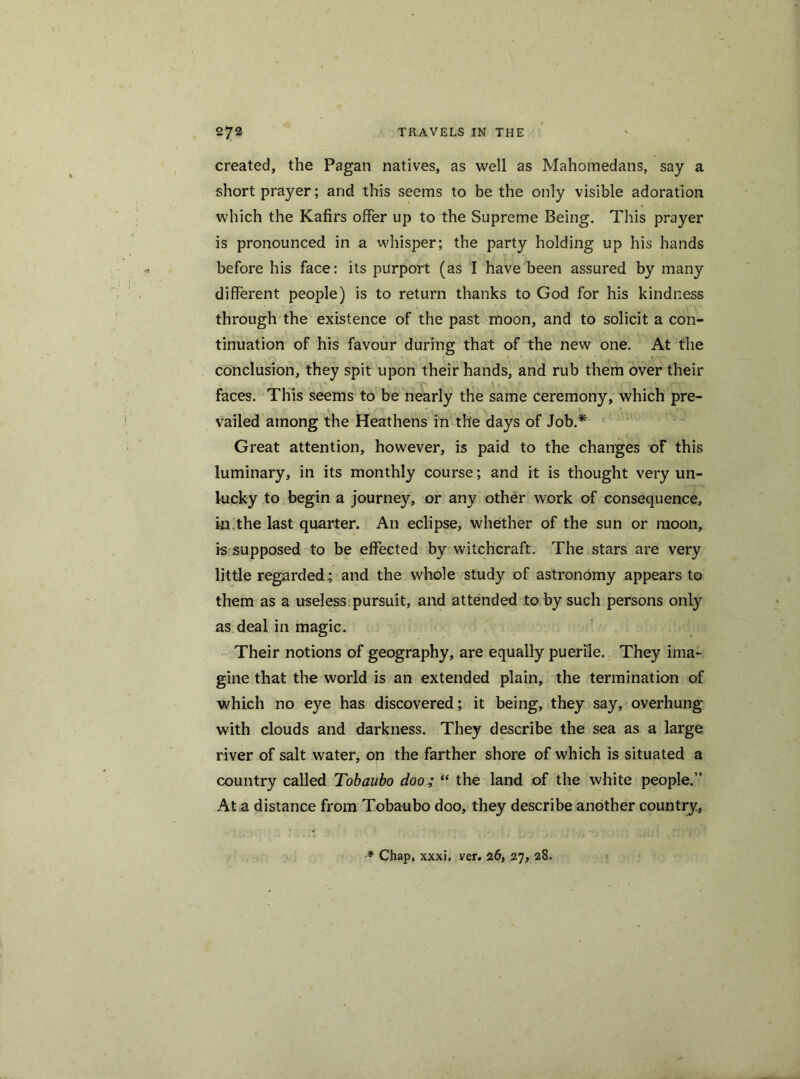 created, the Pagan natives, as well as Mahomedans, say a short prayer; and this seems to be the only visible adoration which the Kafirs offer up to the Supreme Being. This prayer is pronounced in a whisper; the party holding up his hands before his face: its purport (as I have been assured by many different people) is to return thanks to God for his kindness through the existence of the past moon, and to solicit a con- tinuation of his favour during that of the new one. At the conclusion, they spit upon their hands, and rub them over their faces. This seems to be nearly the same ceremony, which pre- vailed among the Heathens in the days of Job.* Great attention, however, is paid to the changes of this luminary, in its monthly course; and it is thought very un- lucky to begin a journey, or any other work of consequence, in.the last quarter. An eclipse, whether of the sun or moon, i-s supposed to be effected by witchcraft. The stars are very little regarded; and the whole study of astronomy appears to them as a useless pursuit, and attended to by such persons only as deal in magic. Their notions of geography, are equally puerile. They ima- gine that the world is an extended plain, the termination of which no eye has discovered; it being, they say, overhung with clouds and darkness. They describe the sea as a large river of salt water, on the farther shore of which is situated a country called Tobaubo doo; “ the land of the white people.” At a distance from Tobaubo doo, they describe another country, # Chap, xxxi. ver. 26, 27, 28.